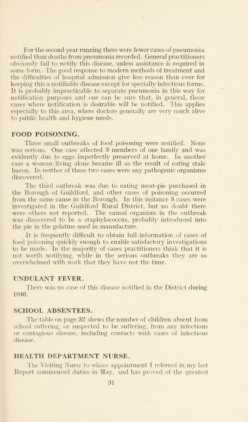 For the second year running there were fewer cases of pneumonia notified than deaths from pneumonia recorded. General practitioners obviously fail to notify this disease, unless assistance is required in some form. The good response to modern methods of treatment and the difficulties of hospital admission give less reason than ever for keeping this a notifiable disease except for specially infectious forms. It is probably impracticable to separate pneumonia in this way for notification purposes and one can be sure that, in general, those cases where notification is desirable will be notified. This applies especially to this area, where doctors generally are very much alive to public health and hygiene needs. FOOD POISONING. Three small outbreaks of food poisoning were notified. None was serious. One case affected 3 members of one family and was evidently due to eggs imperfectly preserved at home. In another case a woman living alone became ill as the result of eating stale bacon. In neither of these two cases were any pathogenic organisms discovered. The third outbreak was due to eating meat-pie purchased in the Borough of Guildford, and other cases of poisoning occurred from the same cause in the Borough. In this instance 5 cases were investigated in the Guildford Rural District, but no doubt there were others not reported. The causal organism in the outbreak was discovered to be a staphylococcus, probably introduced into the pie in the gelatine used in manufacture. It is frequently difficult to obtain full information of cases of food poisoning quickly enough to enable satisfactory investigations to be made. In the majority of cases practitioners think that it is not worth notifying, while in the serious outbreaks they are so overwhelmed with work that they have not the time. UNDULANT FEVER. There was no case of this disease notified in the District during 1946. SCHOOL ABSENTEES. The table on page 32 shews the number of children absent from school suffering, or suspected to be suffering, from any infectious or contagious disease, including contacts with cases of infectious disease. HEALTH DEPARTMENT NURSE. The Visiting Nurse to whose appointment I referred in my last Report commenced duties in May, and has proved of the greatest