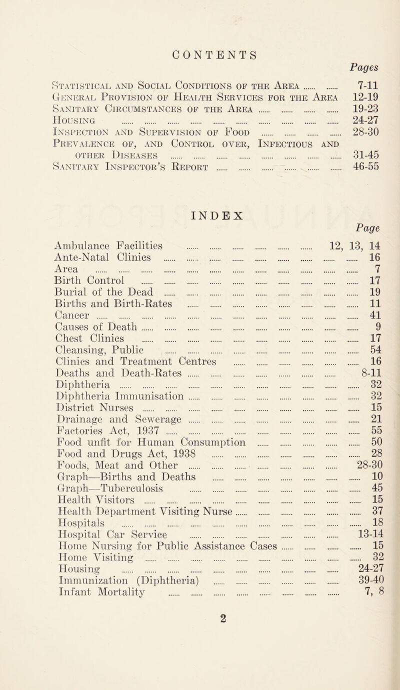 CONTENTS Pages Statistical and Social Conditions of the Area 7-11 General Provision of Health Services for the Area 12-19 Sanitary Circumstances of the Area 19-23 Housing 24-27 Inspection and Supervision of Food 28-30 Prevalence of, and Control over. Infectious and other Diseases 31-45 Sanitary Inspector’s Report 46-55 INDEX Page Ambulance Facilities 12, 13, 14 Ante-Natal Clinics 16 Area 7 Birth Control 17 Burial of the Dead 19 Births and Birth-Rates 11 Cancer 41 Causes of Death 9 Chest Clinics 17 Cleansing, Public 54 Clinics and Treatment Centres 16 Deaths and Death-Rates 8-11 Diphtheria 32 Diphtheria Immunisation 32 District Nurses 15 Drainage and Sewerage 21 Factories Act, 1937 55 Food unfit for Human Consumption 50 Food and Drugs Act, 1938 28 Foods, Meat and Other 28-30 Graph—Births and Deaths 10 Graph—Tuberculosis 45 Health Visitors 15 Health Department Visiting Nurse 37 Hospitals 18 Hospital Car Service 13-14 Home Nursing for Public Assistance Cases 15 Home Visiting 32 Housing 24-27 Immunization (Diphtheria) 39-40 Infant Mortality 7, 8