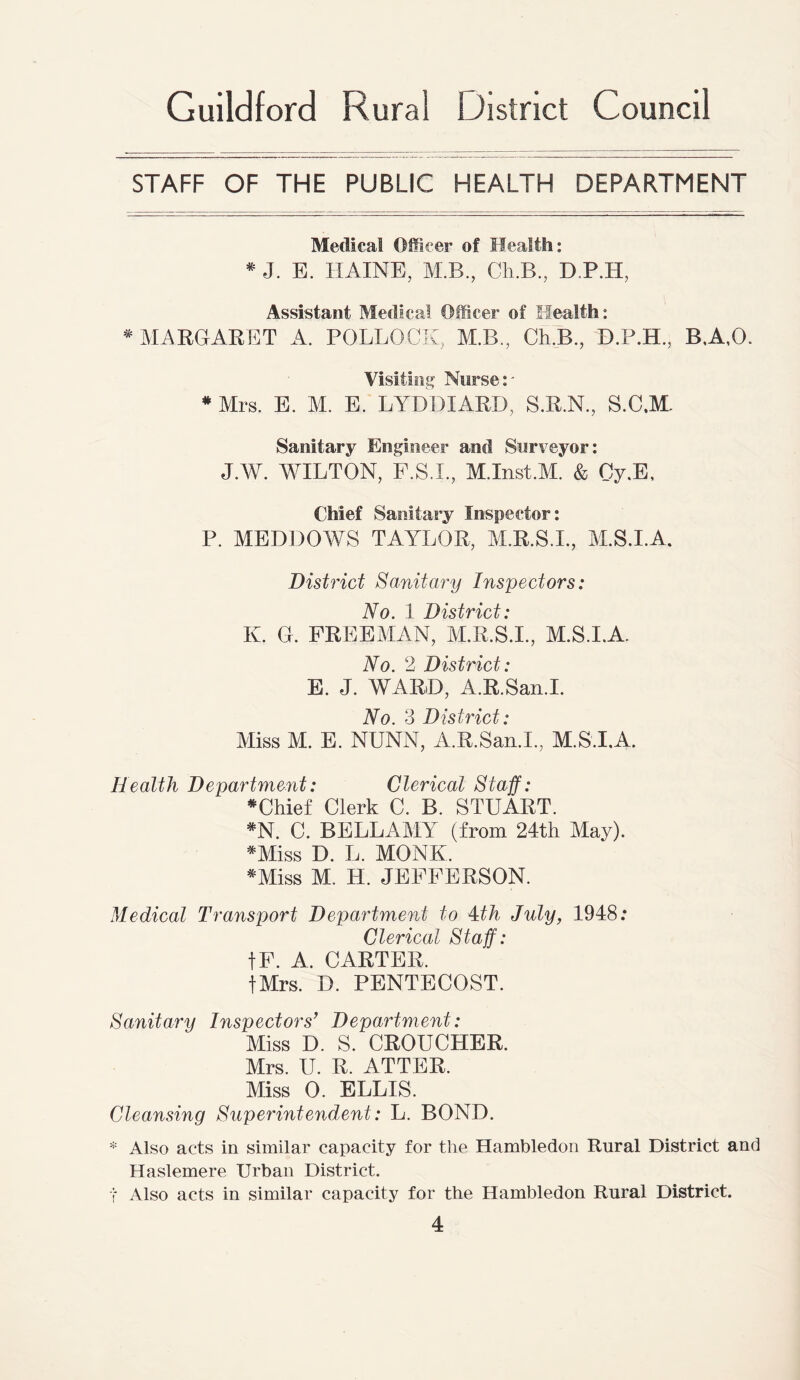 STAFF OF THE PUBLIC HEALTH DEPARTMENT Medical Officer of Health: * J. E. HAINE, M.B., Cli.B., D.P.H, Assistant Medical Officer of Health: * MARGARET A. POLLOCK, M.B., Ch.B., D.P.H., B.A.O. Visiting Nurse :- * Mrs. E. M. E. LYDDIARD, S.R.N., S.C.M. Sanitary Engineer and Surveyor: J.W. WILTON, F.S.L, M.Inst.M. & Cy.E, Chief Sanitary Inspector: P. MEDDOWS TAYLOR, M.R.S.L, M.S.I.A. District Sanitary Inspectors: Vn 1 Do <itvort • K. G. FREEMAN, M.R.S.L, M.S.I.A. No. 2 District: E. J. WARD, A.R.San.I. Yo ^ Do'\tvoct • Miss M. E. NUNN, A.R.San.I., M.S.I.A. Health Department: Clerical Staff: * Chief Clerk C. B. STUART. *N. C. BELLAMY (from 24th May). *Miss D. L. MONK. *Miss M. H. JEFFERSON. Medical Transport Department to 4th July, 1948: Clerical Staff: fF. A. CARTER, fMrs. D. PENTECOST. Sanitary Inspectors’ Department: Miss D. S. CROUCHER. Mrs. U. R. ATTER. Miss 0. ELLIS. Cleansing Superintendent: L. BOND. * Also acts in similar capacity for the Hambledon Rural District and Haslemere Urban District. •f Also acts in similar capacity for the Hambledon Rural District.