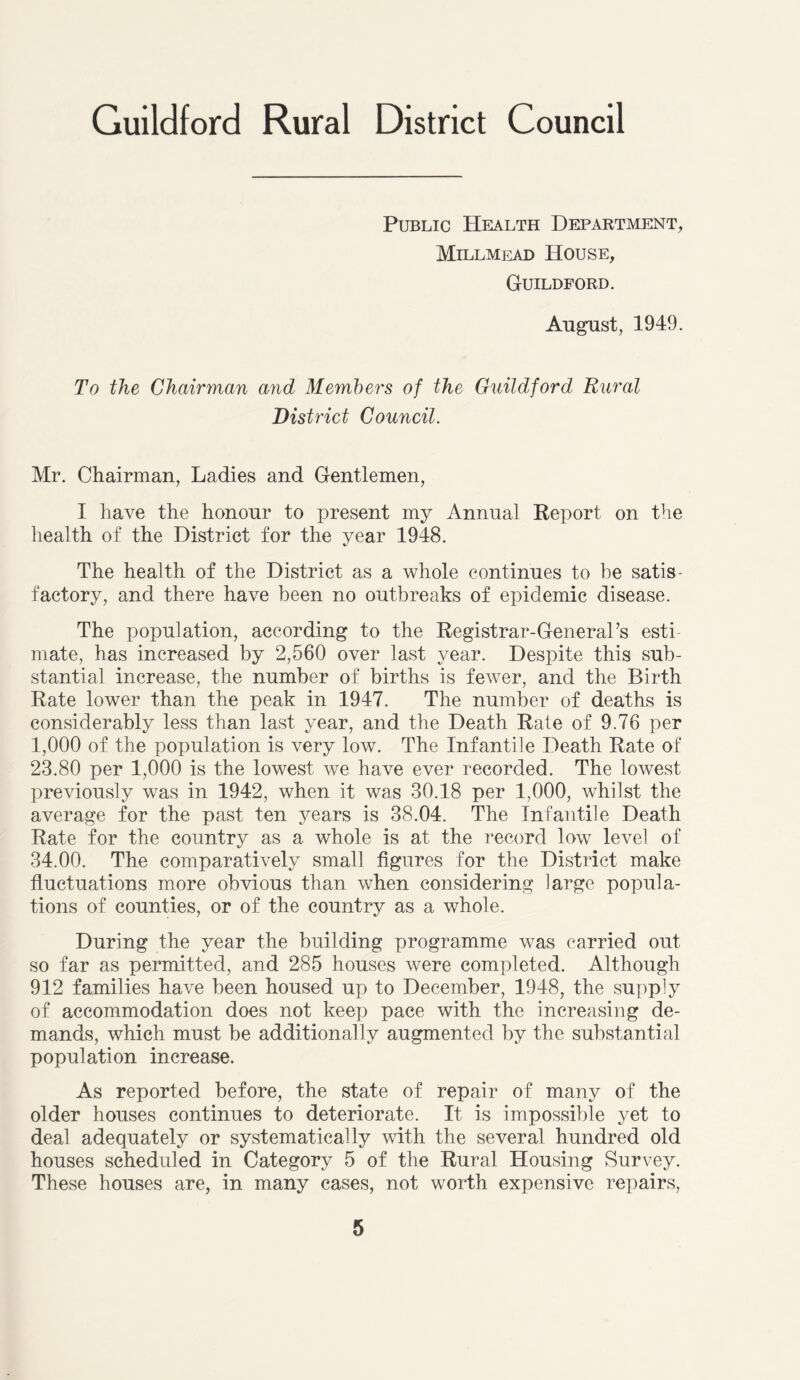 Public Health Department, Millmead House, Guildford. August, 1949. To the Chairman and Members of the Guildford Rural District Council. Mr. Chairman, Ladies and Gentlemen, I have the honour to present my Annual Report on the health of the District for the year 1948. The health of the District as a whole continues to be satis- factory, and there have been no outbreaks of epidemic disease. The population, according to the Registrar-General’s esti- mate, has increased by 2,560 over last year. Despite this sub- stantial increase, the number of births is fewer, and the Birth Rate lower than the peak in 1947. The number of deaths is considerably less than last year, and the Death Rate of 9.76 per 1,000 of the population is very low. The Infantile Death Rate of 23.80 per 1,000 is the lowest we have ever recorded. The lowest previously was in 1942, when it was 30.18 per 1,000, whilst the average for the past ten years is 38.04. The Infantile Death Rate for the country as a whole is at the record low level of 34.00. The comparatively small figures for the District make fluctuations more obvious than when considering large popula- tions of counties, or of the country as a whole. During the year the building programme was carried out so far as permitted, and 285 houses were completed. Although 912 families have been housed up to December, 1948, the supply of accommodation does not keep pace with the increasing de- mands, which must be additionally augmented by the substantial population increase. As reported before, the state of repair of many of the older houses continues to deteriorate. It is impossible yet to deal adequately or systematically with the several hundred old houses scheduled in Category 5 of the Rural Housing Survey. These houses are, in many cases, not worth expensive repairs,