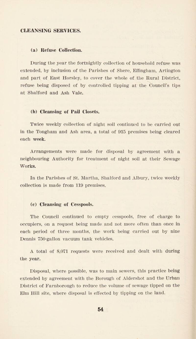 cleansing services. (a) Refuse Collection. During the year the fortnightly collection of household refuse was extended, by inclusion of the Parishes of Shere, Effingham, Artington and part of East Horsley, to cover the whole of the Rural District, refuse being disposed of by controlled tipping at the Council’s tips at Shalford and Ash Vale. (b) Cleansing of Pail Closets. Twice weekly collection of night soil continued to be carried out in the Tongham and Ash area, a total of 915 premises being cleared each week. Arrangements were made for disposal by agreement with a neighbouring Authority for treatment of night soil at their Sewage Works. In the Parishes of St. Martha, Shalford and Albury, twice weekly collection is made from 119 premises. (c) Cleansing of Cesspools. The Council continued to empty cesspools, free of charge to occupiers, on a request being made and not more often than once in each period of three months, the work being carried out by nine Dennis 750-gallon vacuum tank vehicles. A total of 8,071 requests were received and dealt with during the year. Disposal, where possible, was to main sewers, this practice being extended by agreement with the Borough of Aldershot and the Urban District of Farnborough to reduce the volume of sewage tipped on the Elm Hill site, where disposal is effected by tipping on the land.