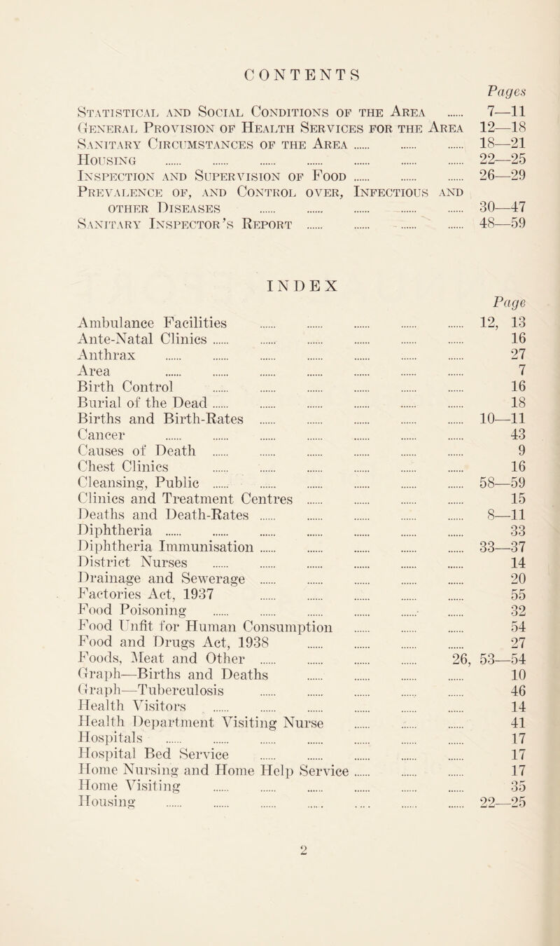 CONTENTS Pages Statistical and Social Conditions of the Area 7-—11 General Provision of Health Services for the Area 12—18 Sanitary Circumstances of the Area 18—21 Housing 22—25 Inspection and Supervision of Food 26—29 Prevalence of, and Control over, Infectious and other Diseases 30—47 Sanitary Inspector’s Report 48—59 INDEX Ambulance Facilities Ante-Natal Clinics Anthrax Area Birth Control Burial of the Dead Births and Birth-Rates Cancer Causes of Death Chest Clinics Cleansing, Public Clinics and Treatment Centres Deaths and Death-Rates Diphtheria Diphtheria Immunisation District Nurses Drainage and Sewerage Factories Act, 1937 Food Poisoning Food Unfit for Human Consumption Food and Drugs Act, 1938 Foods, Meat and Other Graph—Births and Deaths Graph—Tuberculosis Health Visitors Health Department Visiting Nurse Hospitals Hospital Bed Service Home Nursing and Home Help Service Home Visiting Housing Page 12, 13 16 27 7 16 18 10—11 43 9 16 58—59 15 8—11 33 33—37 14 20 55 32 54 27 26, 53—54 10 46 14 41 17 17 17 35 22—25