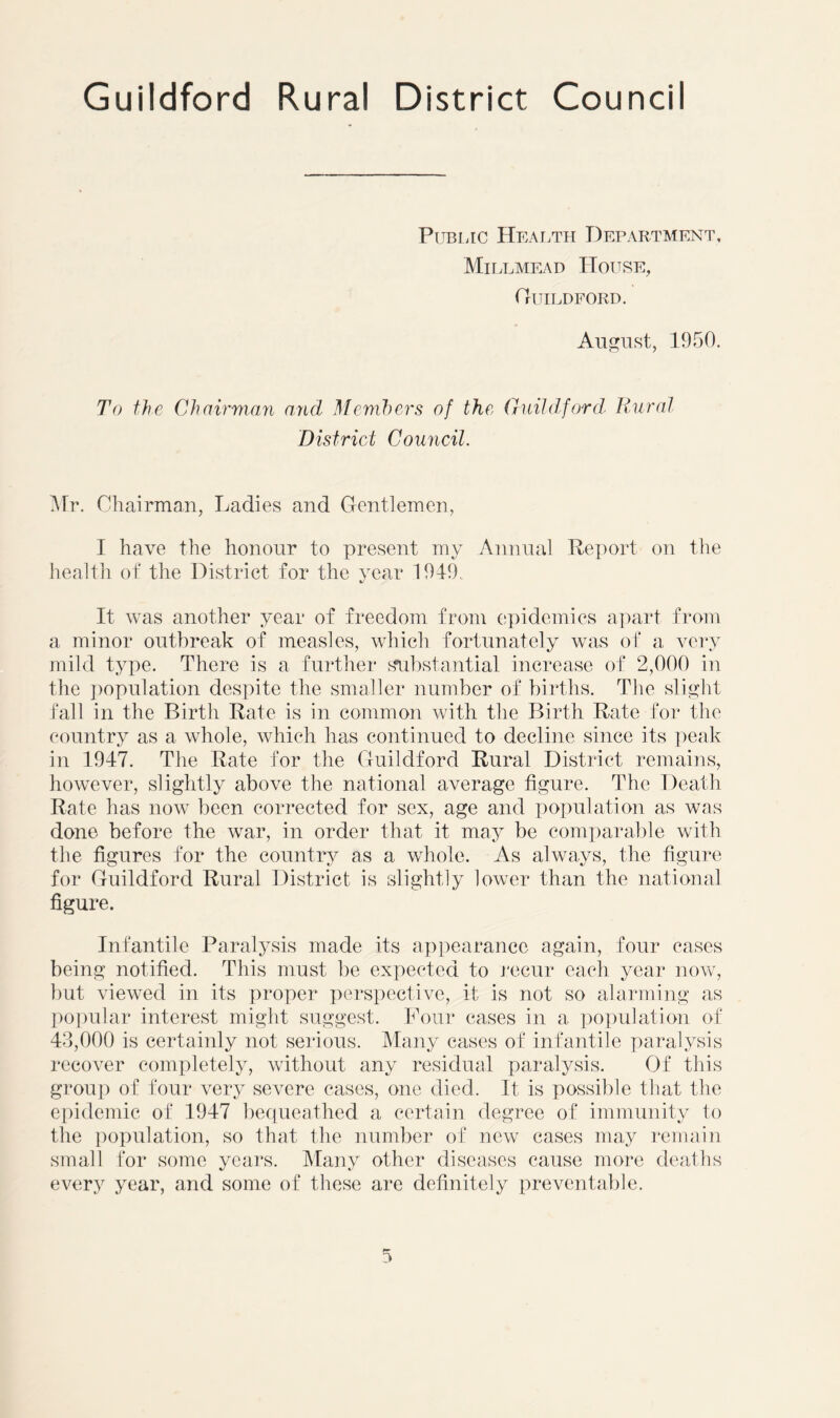 Public Health Department, Millmead House, Guildford. August, 1950. To the Chairman and Members of the Guildford Rural District Council. Mr. Chairman, Ladies and Gentlemen, I have the honour to present my Annual Report on the healtli of the District for the year 1949. It was another year of freedom from epidemics apart from a minor outbreak of measles, which fortunately was of a very mild type. There is a further substantial increase of 2,000 in the population despite the smaller number of births. The slight fall in the Birth Rate is in common with the Birth Rate for the country as a whole, which has continued to decline since its peak in 1947. The Rate for the Guildford Rural District remains, however, slightly above the national average figure. The Death Rate has now been corrected for sex, age and population as was done before the war, in order that it may be comparable with the figures for the country as a whole. As always, the figure for Guildford Rural District is slightly lower than the national figure. Infantile Paralysis made its appearance again, four cases being notified. This must be expected to recur each year now, but viewed in its proper perspective, it is not so alarming as popular interest might suggest. Four cases in a population of 43,000 is certainly not serious. Many cases of infantile paralysis recover completely, without any residual paralysis. Of this group of four very severe cases, one died. It is possible that the epidemic of 1947 bequeathed a certain degree of immunity to the population, so that the number of new cases may remain small for some years. Many other diseases cause more deaths every year, and some of these are definitely preventable.