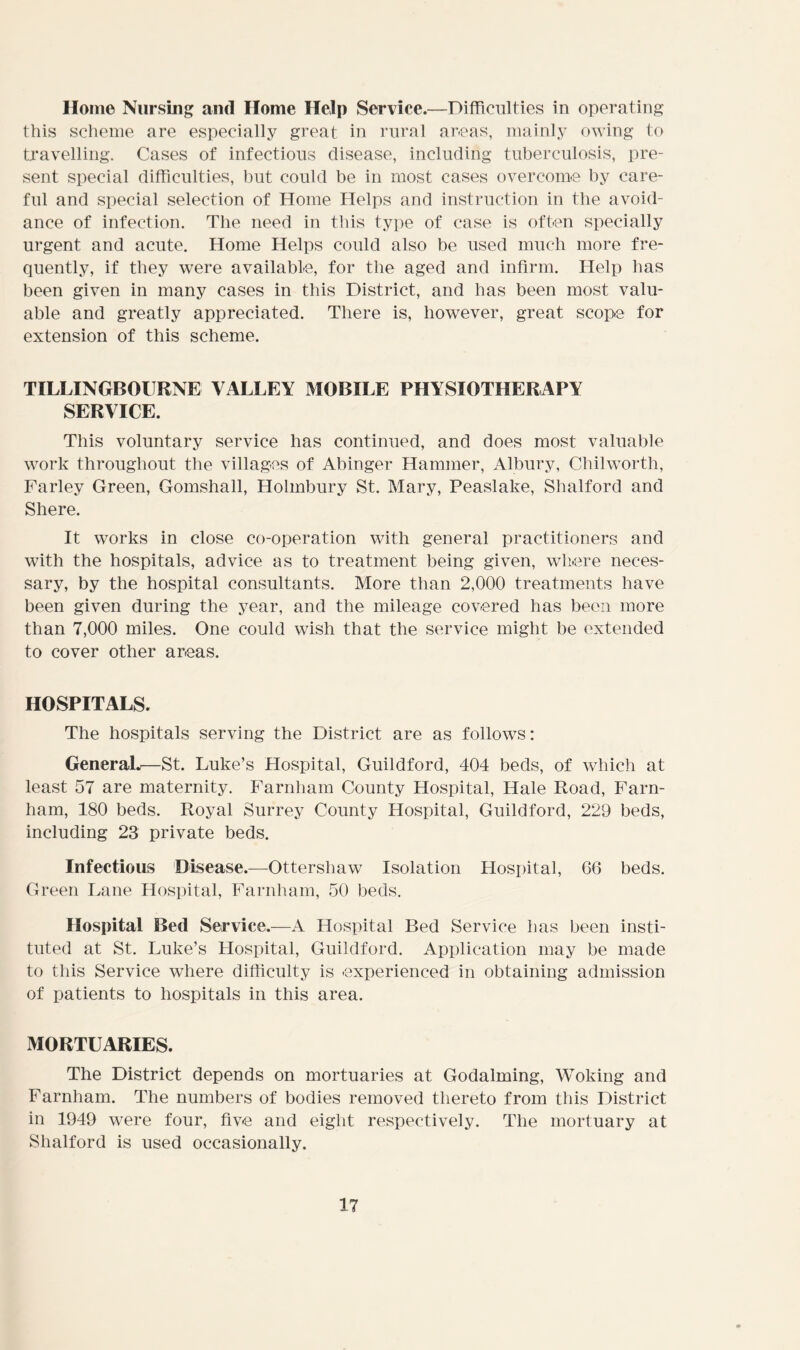 Home Nursing and Home Help Service.—Difficulties in operating this scheme are especially great in rural areas, mainly owing to travelling. Cases of infectious disease, including tuberculosis, pre- sent special difficulties, but could be in most cases overcome by care- ful and special selection of Home Helps and instruction in the avoid- ance of infection. The need in this type of case is often specially urgent and acute. Home Helps could also be used much more fre- quently, if they were available, for the aged and infirm. Help has been given in many cases in this District, and has been most valu- able and greatly appreciated. There is, however, great scope for extension of this scheme. TILLINGBOURNE VALLEY MOBILE PHYSIOTHERAPY SERVICE. This voluntary service has continued, and does most valuable work throughout the villages of Abinger Hammer, Albury, Chilworth, Farley Green, Gomshall, Holmbury St. Mary, Peaslake, Shalford and Shere. It works in close co-operation with general practitioners and with the hospitals, advice as to treatment being given, where neces- sary, by the hospital consultants. More than 2,000 treatments have been given during the year, and the mileage covered has been more than 7,000 miles. One could wish that the service might be extended to cover other areas. HOSPITALS. The hospitals serving the District are as follows: GeneraL—St. Luke’s Hospital, Guildford, 404 beds, of which at least 57 are maternity. Farnham County Hospital, Hale Road, Farn- ham, 180 beds. Royal Surrey County Hospital, Guildford, 229 beds, including 23 private beds. Infectious Disease.—Ottersliaw Isolation Hospital, 66 beds. Green Lane Hospital, Farnham, 50 beds. Hospital Bed Service.—A Hospital Bed Service has been insti- tuted at St. Luke’s Hospital, Guildford. Application may be made to this Service where difficulty is -experienced in obtaining admission of patients to hospitals in this area. MORTUARIES. The District depends on mortuaries at Godaiming, Woking and Farnham. The numbers of bodies removed thereto from this District in 1949 were four, five and eight respectively. The mortuary at Shalford is used occasionally.