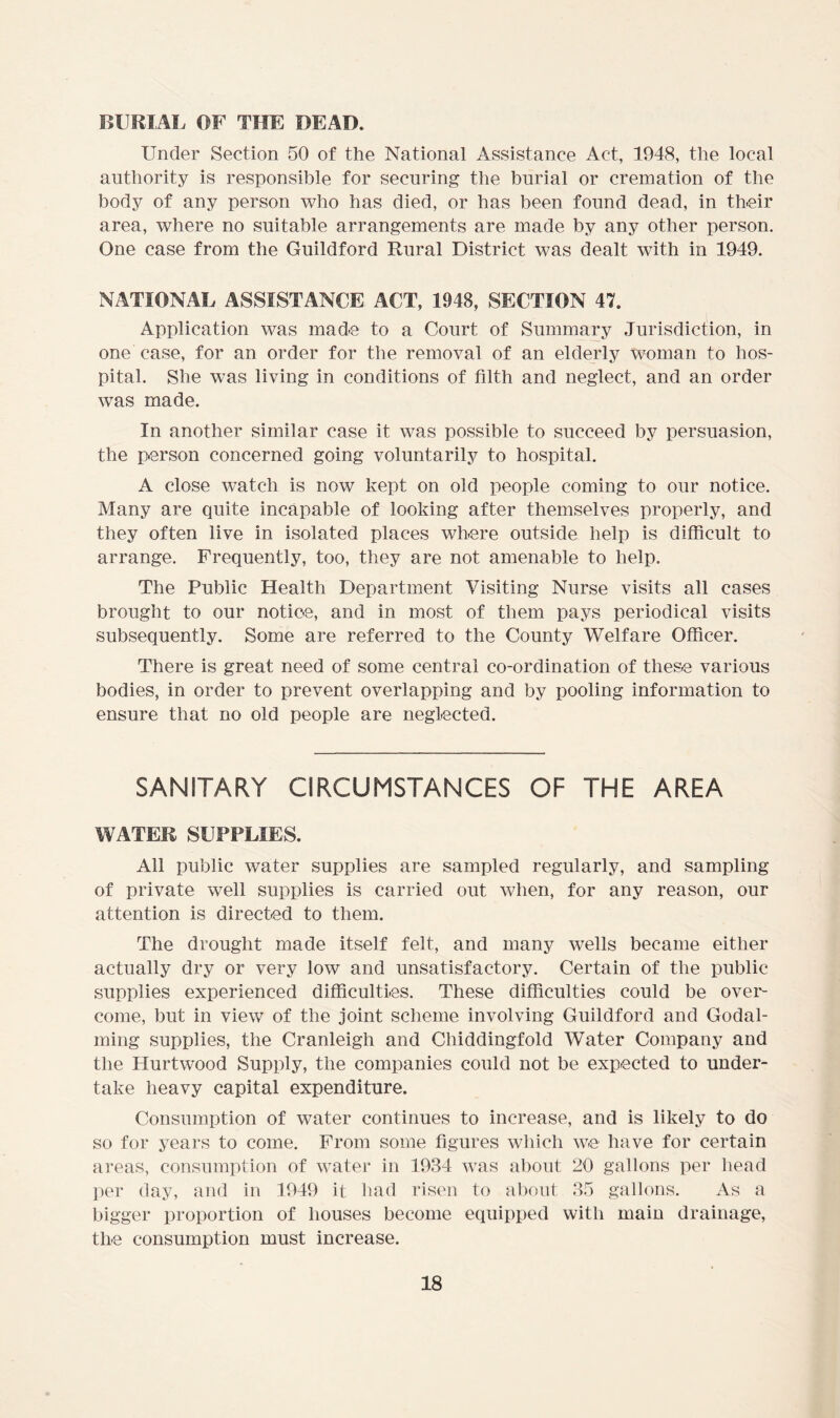 BURIAL OF THE BEAD. Under Section 50 of the National Assistance Act, 1948, the local authority is responsible for securing the burial or cremation of the body of any person who has died, or has been found dead, in their area, where no suitable arrangements are made by any other person. One case from the Guildford Rural District was dealt with in 1949. NATIONAL ASSISTANCE ACT, 1948, SECTION 47. Application was made to a Court of Summary Jurisdiction, in one case, for an order for the removal of an elderly woman to hos- pital. She was living in conditions of filth and neglect, and an order was made. In another similar case it was possible to succeed by persuasion, the person concerned going voluntarily to hospital. A close watch is now kept on old people coming to our notice. Many are quite incapable of looking after themselves properly, and they often live in isolated places where outside help is difficult to arrange. Frequently, too, they are not amenable to help. The Public Health Department Visiting Nurse visits all cases brought to our notic-e, and in most of them pays periodical visits subsequently. Some are referred to the County Welfare Officer. There is great need of some central co-ordination of these various bodies, in order to prevent overlapping and by pooling information to ensure that no old people are neglected. SANITARY CIRCUMSTANCES OF THE AREA WATER SUPPLIES. All public water supplies are sampled regularly, and sampling of private well supplies is carried out when, for any reason, our attention is directed to them. The drought made itself felt, and many wells became either actually dry or very low and unsatisfactory. Certain of the public supplies experienced difficulties. These difficulties could be over- come, but in view of the joint scheme involving Guildford and Godai- ming supplies, the Cranleigh and Chiddingfold Water Company and the Hurtwood Supply, the companies could not be expected to under- take heavy capital expenditure. Consumption of water continues to increase, and is likely to do so for years to come. From some figures which we have for certain areas, consumption of water in 1934 was about 20 gallons per head per day, and in 1949 it had risen to about 35 gallons. As a bigger proportion of houses become equipped with main drainage, the consumption must increase.