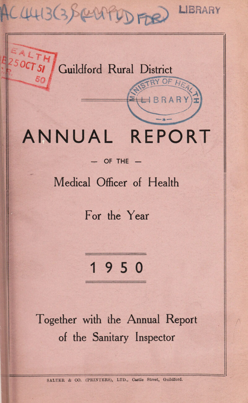 V AJkhH iC /V ' / tjp*'VA I y \ l-T UBRARY Guildford Rural District ANNUAL REPORT — OF THE — Medical Officer of Health For the Year 19 5 0 Together with the Annual Report of the Sanitary Inspector A SALTER & 00. (PRINTERS), LTD., Castle Street, Guildford.