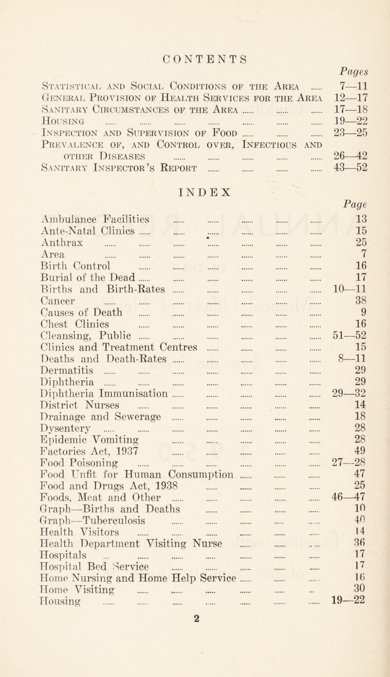 CONTENTS Pages Statistical and Social Conditions of the Area 7—11 General Provision of Health Services for the Area 12—17 Sanitary Circumstances of the Area 17—18 Housing 19—22 Inspection and Supervision of Food 23—25 Prevalence of, and Control over, Infectious and other Diseases 26—42 Sanitary Inspector's Report 43—52 INDEX Page Ambulance Facilities 13 Ante-Natal Clinics 15 Anthrax * 25 Area 7 Birth Control 16 Burial of the Dead 17 Births and Birth-Rates 10—11 Cancer 38 Causes of Death 9 Chest Clinics 16 Cleansing, Public 51—52 Clinics and Treatment Centres 15 Deaths and Death-Rates 8—11 Dermatitis 29 Diphtheria 29 Diphtheria Immunisation 29—32 District Nurses 14 Drainage and Sewerage 18 Dysentery 28 Epidemic Vomiting 28 Factories Act, 1937 49 Food Poisoning 27-—28 Food Unfit for Human Consumption 47 Food and Drugs Act, 1938 25 Foods, Meat and Other 46—47 Graph—Births and Deaths 10 Graph—Tuberculosis 40 Health Visitors 14 Health Department Visiting Nurse 36 Hospitals ... 17 Hospital Bed Service 17 Home Nursing and Home Help Service 16 Home Visiting ... 30 Housing 19-—22