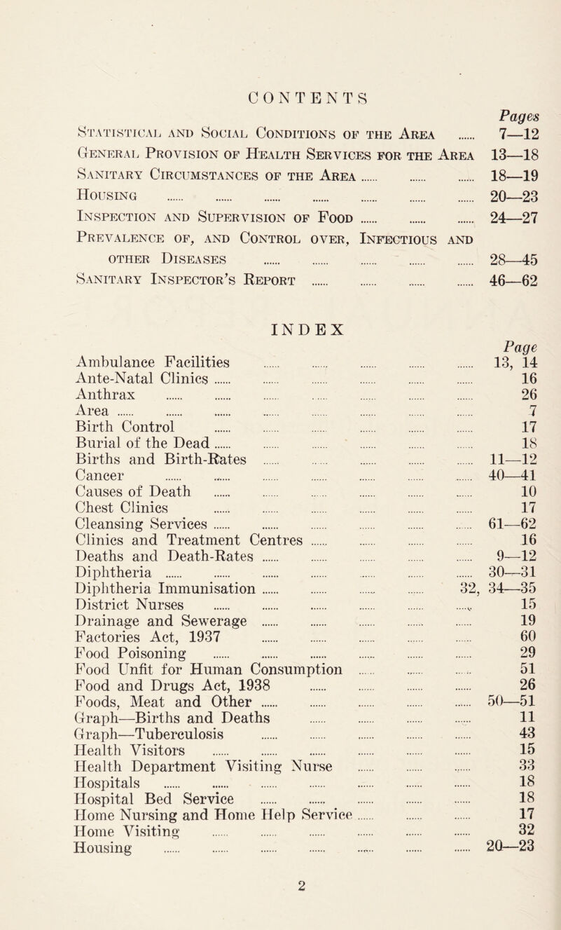 CONTENTS Statistical and Social Conditions of the Area General Provision of Health Services for the Area Sanitary Circumstances of the Area Housing Inspection and Supervision of Food Prevalence of, and Control over, Infectious and other Diseases Sanitary Inspector's Report Pages 7—12 13—18 18—19 20—23 24—27 28—45 46—62 INDEX Ambulance Facilities Ante-Natal Clinics Anthrax Area Birth Control Burial of the Dead Births and Birth-Rates Cancer Causes of Death Chest Clinics Cleansing Services Clinics and Treatment Centres Deaths and Death-Rates Diphtheria Diphtheria Immunisation District Nurses Drainage and Sewerage Factories Act, 1937 Food Poisoning Food Unfit for Human Consumption Food and Drugs Act, 1938 Foods, Meat and Other Graph—Births and Deaths Graph—Tuberculosis Health Visitors Health Department Visiting Nurse Hospitals Hospital Bed Service Home Nursing and Home Help Service Home Visiting Housing Page 13, 14 16 26 7 17 18 11—12 40—41 10 17 .... 61—62 16 9—12 30—31 32, 34—35 15 19 60 29 51 26 ..... 50—51 11 43 15 33 18 18 17 32 .... 2Q—23