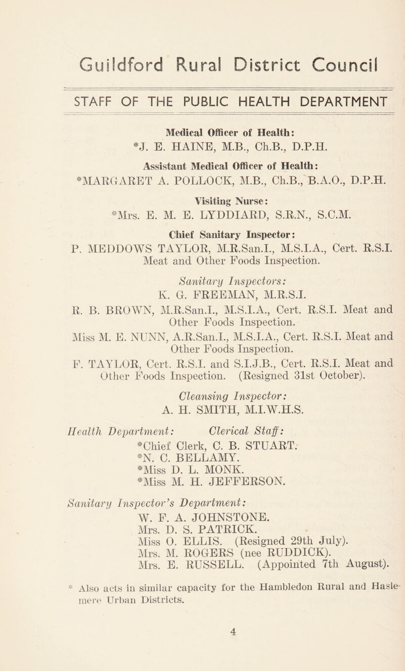 STAFF OF THE PUBLIC HEALTH DEPARTMENT Medical Officer of Health: •J. E. HAINE, M.B., Ch.B., D.P.H. Assistant Medical Officer of Health: # MARGARET A. POLLOCK, M.B., Ch.B., B.A.O., D.P.H. Visiting Nurse: Mrs. E. M. E. LYDDIARD, S.R.N., S.C.M. Chief Sanitary Inspector: P. MEDDOWS TAYLOR, M.R.San.I., M.S.I.A., Cert. R.S.I. Meat and Other Poods Inspection. Sanitary Inspectors: K. G. FREEMAN, M.R.S.I. R, B. BROWN, M.R.San.I., M.S.I.A., Cert. R.S.I. Meat and Other Foods Inspection. Miss M. E. NUNN, A.R.San.L, M.S.I.A., Cert. R.S.I. Meat and Other Foods Inspection. F. TAYLOR, Cert. R.S.I. and S.I.J.B., Cert. R.S.I. Meat and Other Foods Inspection. (Resigned 31st October). Cleansing Inspector: A. H. SMITH, M.I.W.H.S. Health Department: Clerical Staff: * Chief Clerk, C. B. STUART. *N. C. BELLAMY. •Miss D. L. MONK. •Miss M. H. JEFFERSON. Sanitary Inspector’s Department: W. F. A. JOHNSTONE. Mrs. D. S. PATRICK. Miss 0. ELLIS. (Resigned 29th July). Mrs. M. ROGERS (nee RUDDICK). Mrs. E. RUSSELL. (Appointed 7th August). * Also acts in similar capacity for the Hambledon Rural and Hasle- mere Urban Districts.