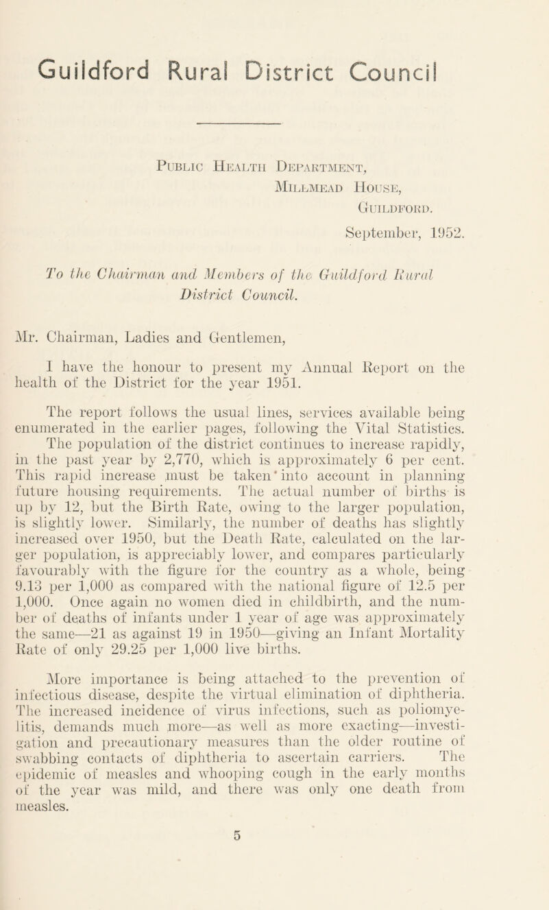Public Health Department, Millmead House, Guildford. September, 1952. To the Chairman and Members of the Guildford Rural District Council. Mr. Chairman, Ladies and Gentlemen, I have the honour to present my Annual Report on the health of the District for the year 1951. The report follows the usual lines, services available being enumerated in the earlier pages, following the Vital Statistics. The population of the district continues to increase rapidly, in the past year by 2,770, which is approximately 6 per cent. This rapid increase must be taken * into account in planning future housing requirements. The actual number of births- is up by 12, but the Birth Rate, owing to the larger population, is slightly lower. Similarly, the number of deaths has slightly increased over 1950, but the Death Rate, calculated on the lar- ger population, is appreciably lower, and compares particularly favourably with the figure for the country as a whole, being 9.13 per 1,000 as compared with the national figure of 12.5 per 1,000. Once again no women died in childbirth, and the num- ber of deaths of infants under 1 year of age was approximately the same—21 as against 19 in 1950—giving an Infant Mortality Rate of only 29.25 per 1,000 live births. More importance is being attached to the prevention of infectious disease, despite the virtual elimination of diphtheria. The increased incidence of virus infections, such as poliomye- litis, demands much more—as well as more exacting—investi- gation and precautionary measures than the older routine of swabbing contacts of diphtheria to ascertain carriers. The epidemic of measles and whooping cough in the early months of the year was mild, and there was only one death from measles.