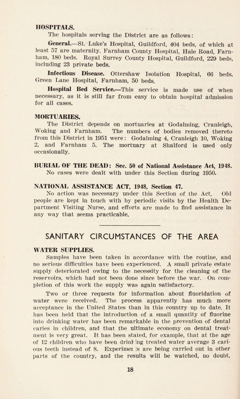 HOSPITALS. The hospitals serving the District are as follows: General.—St. Luke’s Hospital, Guildford, 404 beds, of which at least 57 are maternity. Farnham County Hospital, Hale Road, Farn- ham, 180 beds. Royal Surrey County Hospital, Guildford, 229 beds, including 23 private beds. Infectious Disease. Ottershaw Isolation Hospital, 66 beds. Green Lane Hospital, Farnham, 50 beds. Hospital Bed Service.—This service is made use of when necessary, as it is still far from easy to obtain hospital admission for all cases. MORTUARIES. The District depends on mortuaries at Godaiming, Cranleigh, Woking and Farnham. The numbers of bodies removed thereto from this District in 1951 were: Godaiming 4, Cranleigh 10, Woking 2, and Farnham 5. The mortuary at Shalford is used only occasionally. BURIAL OF THE DEAD: Sec. 50 of National Assistance Act, 1948. No cases were dealt with under this Section during 1950. NATIONAL ASSISTANCE ACT, 1948, Section 47. No action was necessary under this Section of the Act. Old people are kept in touch with by periodic visits by the Health De- partment Visiting Nurse, and efforts are made to find assistance in any way that seems practicable. SANITARY CIRCUMSTANCES OF THE AREA WATER SUPPLIES. Samples have been taken in accordance with the routine, and no serious difficulties have been experienced. A small private estate supply deteriorated owing to the necessity for the cleaning of the reservoirs, which had not been done since before the war. On com- pletion of this work the supply was again satisfactory. Two or three requests for information about fluoridation of water were received. The process apparently has much more acceptance in the United States than in this country up to date. It has been held that the introduction of a small quantity of fluorine into drinking water has been remarkable in the prevention of dental caries in children, and that the ultimate economy on dental treat- ment is very great. It has been stated, for example, that at the age of 12 children who have been dr ini ing treated water average 3 cari- ous teeth instead of 8. Experimei is are being carried out in other parts of the country, and the results will be watched, no doubt,
