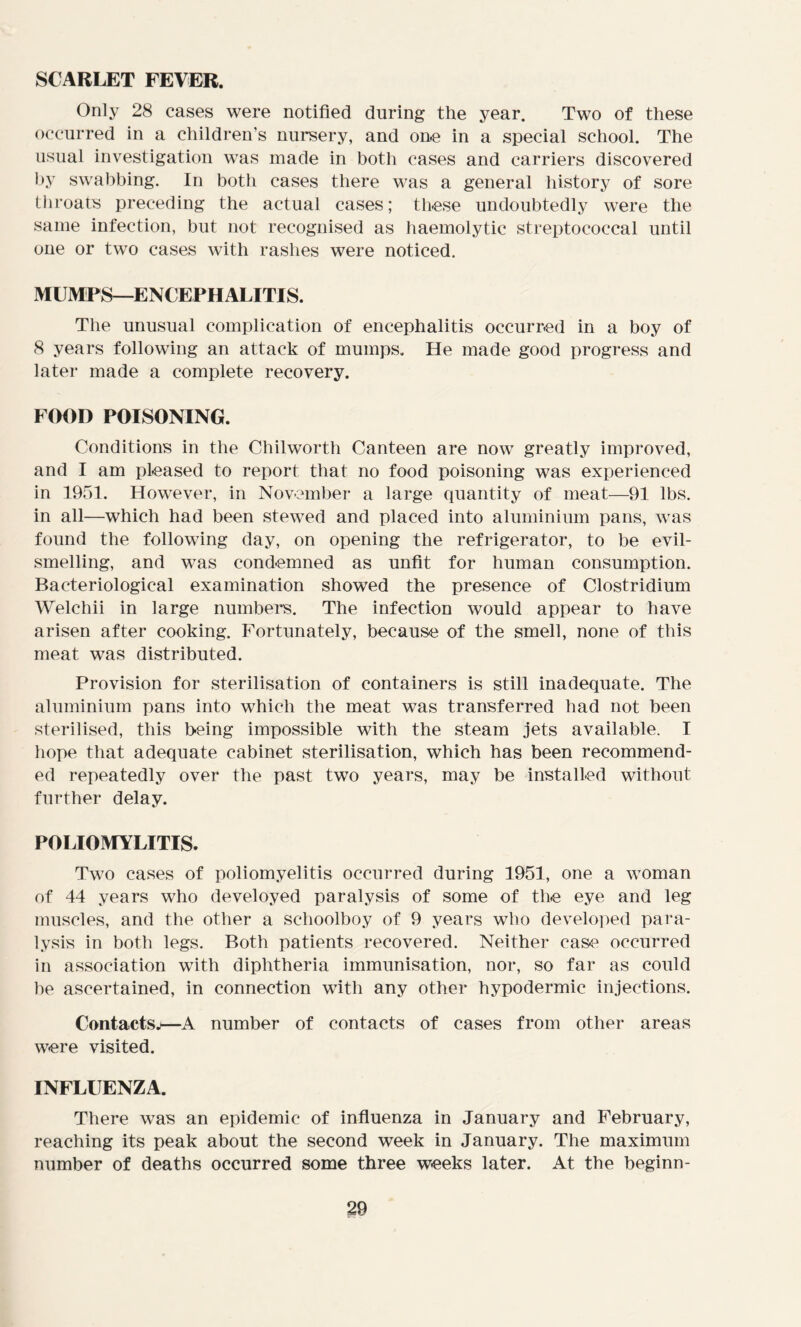 SCARLET FEVER. Only 28 cases were notified during the year. Two of these occurred in a children’s nursery, and one in a special school. The usual investigation was made in both cases and carriers discovered by swabbing. In both cases there was a general history of sore throats preceding the actual cases; these undoubtedly were the same infection, but not recognised as haemolytic streptococcal until one or two cases with rashes were noticed. MUMPS—ENCEPHALITIS. The unusual complication of encephalitis occurred in a boy of 8 years following an attack of mumps. He made good progress and later made a complete recovery. FOOD POISONING. Conditions in the Chilworth Canteen are now greatly improved, and I am pleased to report that no food poisoning was experienced in 1951. However, in November a large quantity of meat—91 lbs. in all—which had been stewed and placed into aluminium pans, was found the following day, on opening the refrigerator, to be evil- smelling, and was condemned as unfit for human consumption. Bacteriological examination showed the presence of Clostridium Welchii in large numbers. The infection would appear to have arisen after cooking. Fortunately, because of the smell, none of this meat was distributed. Provision for sterilisation of containers is still inadequate. The aluminium pans into which the meat was transferred had not been sterilised, this being impossible with the steam jets available. I hope that adequate cabinet sterilisation, which has been recommend- ed repeatedly over the past two years, may be installed without further delay. POLIOMYLITIS. Two cases of poliomyelitis occurred during 1951, one a woman of 44 years who develoyed paralysis of some of the eye and leg muscles, and the other a schoolboy of 9 years who developed para- lysis in both legs. Both patients recovered. Neither ease occurred in association with diphtheria immunisation, nor, so far as could he ascertained, in connection with any other hypodermic injections. Contacts.)—A number of contacts of cases from other areas were visited. INFLUENZA. There was an epidemic of influenza in January and February, reaching its peak about the second week in January. The maximum number of deaths occurred some three weeks later. At the beginn-