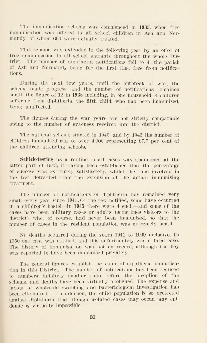The immunisation scheme was commenced in 1935, when free immunisation was offered to all school children in Ash and Nor- mandy, of whom 600 were actually treated. This scheme was extended in the following year by an offer of free immunisation to all school entrants throughout the whole Dis- trict. The number of diphtheria notifications fell to 4, the parish of Ash and Normandy being for the first time free from notifica- tions. During the next few years, until the outbreak of war, the scheme made progress, and the number of notifications remained small, the figure of 12 in 1938 including, in one household, 4 children suffering from diphtheria, the fifth child, who had been immunised, being unaffected. The figures during the war years are not strictly comparable owing to the number of evacuees received into the district. The national scheme started in 1940, and by 1943 the number of children immunised ran to over 4,000 representing 87.7 per cent of the children attending schools. Schick-testing as a routine in all cases was abandoned at the latter part of 1943, it having been established that the percentage of success was extremely satisfactory, whilst the time involved in the test detracted from the extension of the actual immunising treatment. The number of notifications of diphtheria has remained very small every year since 1941. Of the few notified, some have occurred in a children’s hostel—in 1945 there were 4 such—and some of the cases have been military cases or adults (sometimes visitors to the district) who, of course, had never been immunised, so that the number of cases in the resident population was extremely small. No deaths occurred during the years 1941 to 1949 inclusive. In 1950 one case was notified, and this unfortunately was a fatal case. The history of immunisation was not on record, although the boy was reported to have been immunised privately. The general figures establish the value of diphtheria immunisa- tion in this District. The number of notifications has been reduced to numbers infinitely smaller than before the inception of the scheme, and deaths have been virtually abolished. The expense and labour of wholesale swabbing and bacteriological investigation has been eliminated. In addition, the child population is so protected against diphtheria that, though isolated cases may occur, any epi- demic is virtually impossible.