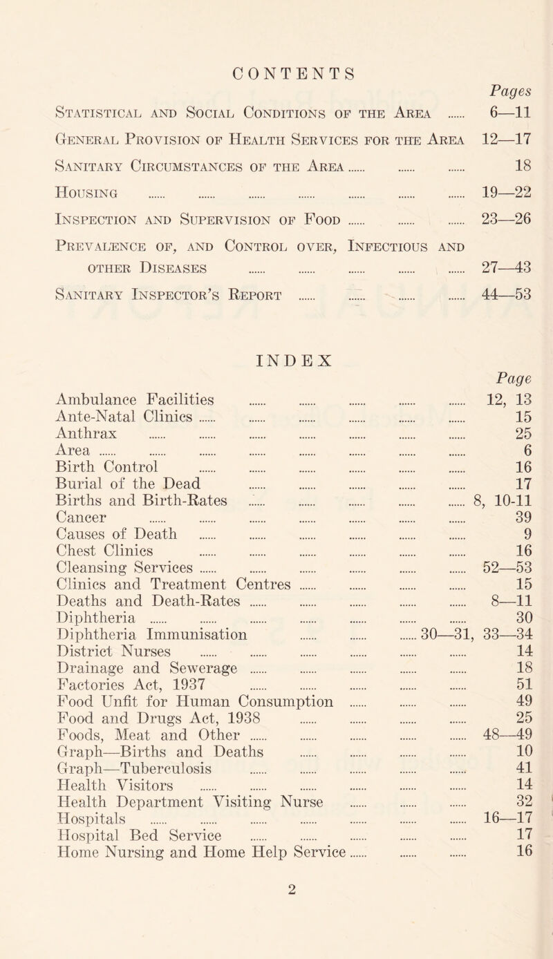 CONTENTS Pages Statistical and Social Conditions of the Area 6—11 General Provision of Health Services for. the Area 12—17 Sanitary Circumstances of the Area 18 Housing 19—22 Inspection and Supervision of Food 23—26 Prevalence of, and Control over, Infectious and other Diseases 27—43 Sanitary Inspector’s Report 44—53 INDEX Page Ambulance Facilities 12, 13 Ante-Natal Clinics 15 Anthrax 25 Area 6 Birth Control 16 Burial of the Dead 17 Births and Birth-Rates 8, 10-11 Cancer 39 Causes of Death 9 Chest Clinics 16 Cleansing Services 52—53 Clinics and Treatment Centres 15 Deaths and Death-Rates 8—11 Diphtheria 30 Diphtheria Immunisation 30—31, 33—34 District Nurses 14 Drainage and Sewerage 18 Factories Act, 1937 51 Food Unfit for Human Consumption 49 Food and Drugs Act, 1938 25 Foods, Meat and Other 48—49 Graph—Births and Deaths 10 Graph—Tuberculosis 41 Health Visitors 14 Health Department Visiting Nurse 32 Hospitals 16—17 Hospital Bed Service 17 Home Nursing and Home Help Service 16