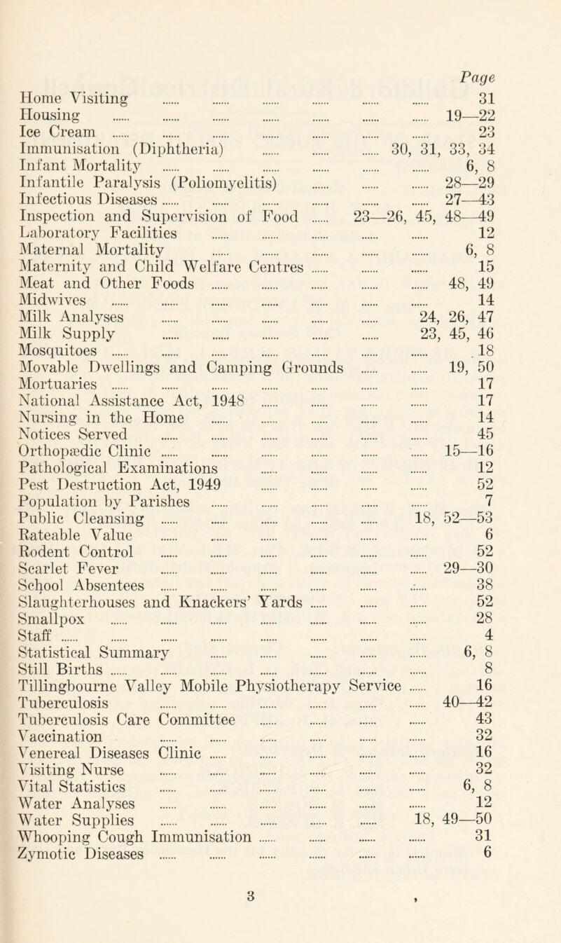 Home Visiting Housing Ice Cream Immunisation (Diphtheria) Infant Mortality Infantile Paralysis (Poliomyelitis) Infectious Diseases Inspection and Supervision of Food Laboratory Facilities Maternal Mortality Maternity and Child Welfare Centres Meat and Other Foods Midwives Milk Analyses Milk Supply Mosquitoes Movable Dwellings and Camping Grounds Mortuaries National Assistance Act, 1948 Nursing in the Home Notices Served Orthopaedic Clinic Pathological Examinations Pest Destruction Act, 1949 Population by Parishes Public Cleansing Rateable Value Rodent Control Scarlet Fever School Absentees Slaughterhouses and Knackers’ Yards Smallpox Staff Statistical Summary Still Births Tillingbourne Valley Mobile Physiotherapy Tuberculosis Tuberculosis Care Committee Vaccination Venereal Diseases Clinic Visiting Nurse Vital Statistics AVater Analyses Water Supplies Whooping Cough Immunisation Zymotic Diseases Page 31 19—22 23 30, 31, 33, 34 6, 8 28—29 27 43 23—26, 45, 48 49 12 6, 8 15 48, 49 14 24, 26, 47 23, 45, 46 18 19, 50 17 17 14 45 15—16 12 52 7 18, 52—53 6 52 29—30 38 52 28 4 6, 8 8 Service . 16 40—42 43 32 16 32 6, 8 12 18, 49—50 31 6
