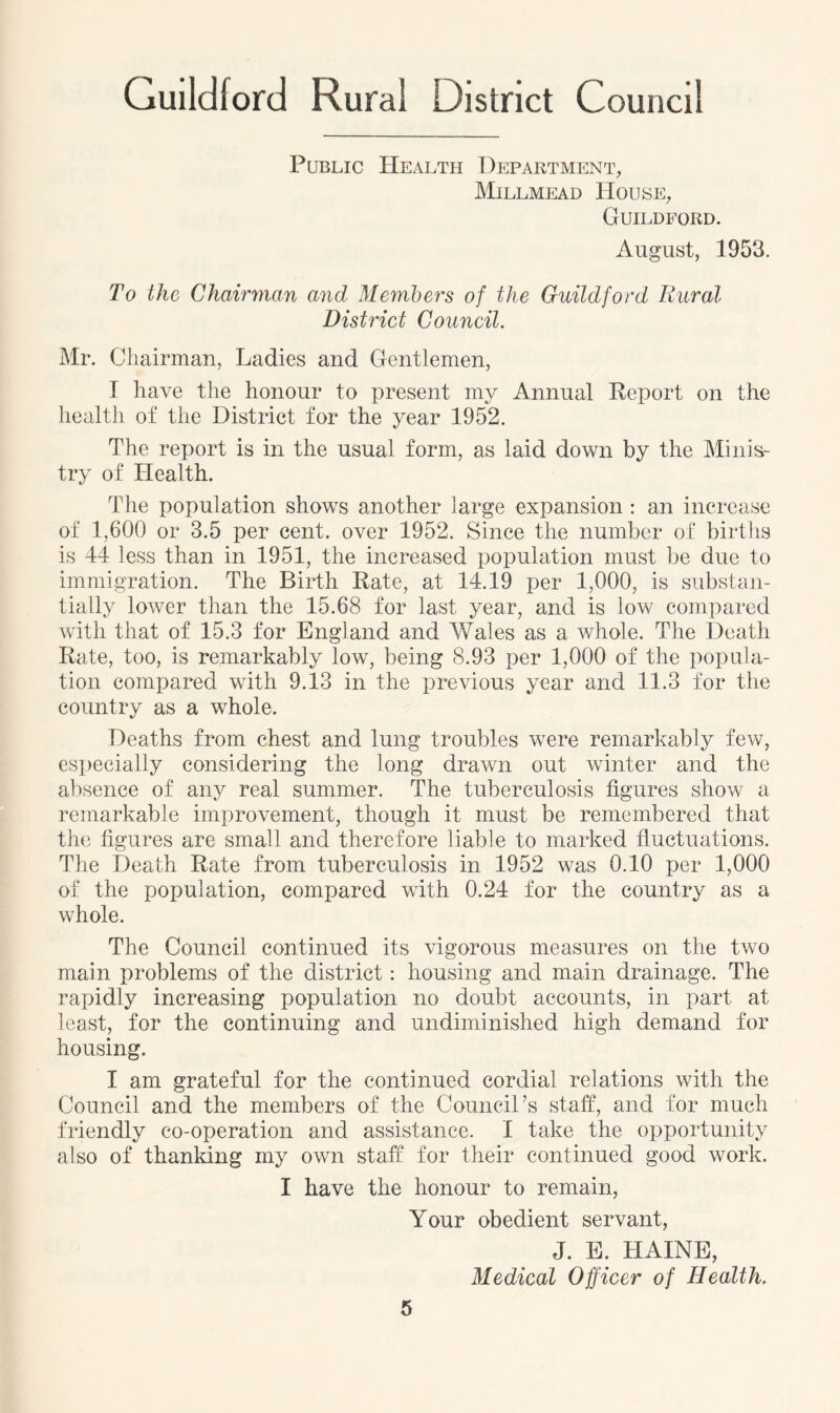 Public Health Department, Millmead House, Guildford. August, 1953. To the Chairman and Members of the Guildford Rural District Council. Mr. Chairman, Ladies and Gentlemen, I have the honour to present my Annual Report on the health of the District for the year 1952. The report is in the usual form, as laid down by the Minis- try of Health. The population shows another large expansion : an increase of 1,600 or 3.5 per cent, over 1952. Since the number of births is 44 less than in 1951, the increased population must be due to immigration. The Birth Rate, at 14.19 per 1,000, is substan- tially lower than the 15.68 for last year, and is low compared with that of 15.3 for England and Wales as a whole. The Death Rate, too, is remarkably low, being 8.93 per 1,000 of the popula- tion compared with 9.13 in the previous year and 11.3 for the country as a whole. Deaths from chest and lung troubles were remarkably few, especially considering the long drawn out winter and the absence of any real summer. The tuberculosis figures show a remarkable improvement, though it must be remembered that the figures are small and therefore liable to marked fluctuations. The Death Rate from tuberculosis in 1952 was 0.10 per 1,000 of the population, compared with 0.24 for the country as a whole. The Council continued its vigorous measures on the two main problems of the district: housing and main drainage. The rapidly increasing population no doubt accounts, in part at least, for the continuing and undiminished high demand for housing. I am grateful for the continued cordial relations with the Council and the members of the Council’s staff, and for much friendly co-operation and assistance. I take the opportunity also of thanking my own staff for their continued good work. I have the honour to remain, Your obedient servant, J. E. ITAINE, Medical Officer of Health,