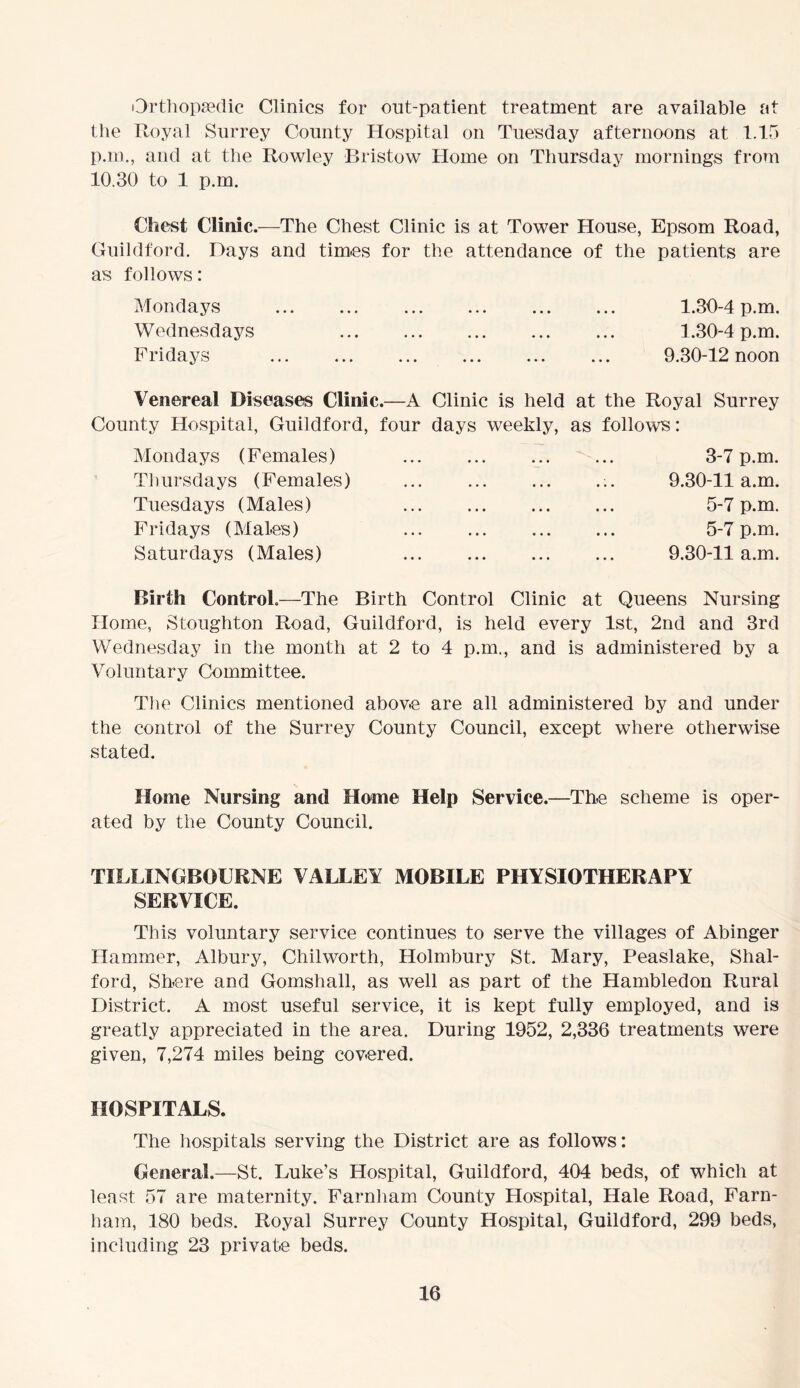 Orthopaedic Clinics for out-patient treatment are available at the Royal Surrey County Hospital on Tuesday afternoons at 1.15 p.m., and at the Rowley Bristow Home on Thursday mornings from 10.30 to 1 p.m. Chest Clinic.—The Chest Clinic is at Tower House, Epsom Road, Guildford. Days and times for the attendance of the patients are as follows: Mondays 1.30-4 p.m. Wednesdays 1.30-4 p.m. Fridays 9.30-12 noon Venereal Diseases Clinic.—A Clinic is held at the Royal Surrey County Hospital, Guildford, four days weekly, as follows: Mondays (Females) Thursdays (Females) Tuesdays (Males) Fridays (Males) Saturdays (Males) 3-7 p.m. 9.30-11 a.m. 5-7 p.m. 5-7 p.m. 9.30-11 a.m. Birth Control.—The Birth Control Clinic at Queens Nursing Home, Stoughton Road, Guildford, is held every 1st, 2nd and 3rd Wednesday in the month at 2 to 4 p.m., and is administered by a Voluntary Committee. The Clinics mentioned above are all administered by and under the control of the Surrey County Council, except where otherwise stated. Home Nursing and Home Help Service.—The scheme is oper- ated by the County Council. TILLINGBOURNE VALLEY MOBILE PHYSIOTHERAPY SERVICE. This voluntary service continues to serve the villages of Abinger Hammer, Albury, Chilworth, Holmbury St. Mary, Peaslake, Shal- ford, Shere and Gomsliall, as well as part of the Hambledon Rural District. A most useful service, it is kept fully employed, and is greatly appreciated in the area. During 1952, 2,336 treatments were given, 7,274 miles being covered. HOSPITALS. The hospitals serving the District are as follows: General.—St. Luke’s Hospital, Guildford, 404 beds, of which at least 57 are maternity. Farnham County Hospital, Hale Road, Farn- ham, 180 beds. Royal Surrey County Hospital, Guildford, 299 beds, including 23 private beds.