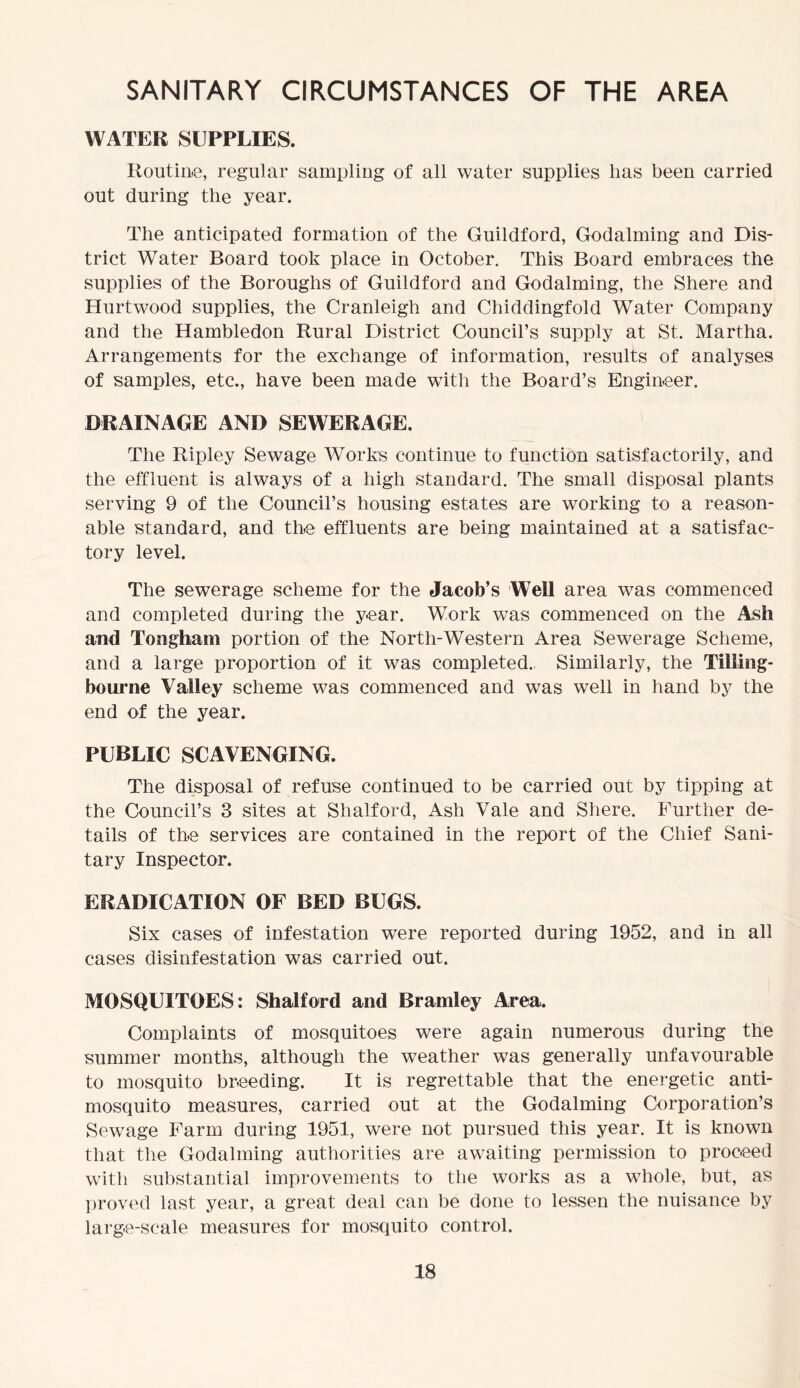SANITARY CIRCUMSTANCES OF THE AREA WATER SUPPLIES. Routine, regular sampling of all water supplies lias been carried out during the year. The anticipated formation of the Guildford, Godaiming and Dis- trict Water Board took place in October. This Board embraces the supplies of the Boroughs of Guildford and Godaiming, the Shere and Hurt wood supplies, the Cranleigh and Chiddingfold Water Company and the Hambledon Rural District Council’s supply at St. Martha. Arrangements for the exchange of information, results of analyses of samples, etc., have been made with the Board’s Engineer. DRAINAGE AND SEWERAGE. The Ripley Sewage Works continue to function satisfactorily, and the effluent is always of a high standard. The small disposal plants serving 9 of the Council’s housing estates are working to a reason- able standard, and the effluents are being maintained at a satisfac- tory level. The sewerage scheme for the Jacob’s Well area was commenced and completed during the y-ear. Work was commenced on the Ash and Tomgham portion of the North-Western Area Sewerage Scheme, and a large proportion of it was completed. Similarly, the Tilling- bourne Valley scheme was commenced and was well in hand by the end of the year. PUBLIC SCAVENGING. The disposal of refuse continued to be carried out by tipping at the Council’s 3 sites at Shalford, Ash Vale and Shere. Further de- tails of the services are contained in the report of the Chief Sani- tary Inspector. ERADICATION OF BED BUGS. Six cases of infestation were reported during 1952, and in all cases disinfestation was carried out. MOSQUITOES: Shalford and Bramley Area. Complaints of mosquitoes were again numerous during the summer months, although the weather was generally unfavourable to mosquito breeding. It is regrettable that the energetic anti- mosquito measures, carried out at the Godaiming Corporation’s Sewage Farm during 1951, were not pursued this year. It is known that the Godaiming authorities are awaiting permission to proceed with substantial improvements to the works as a whole, but, as proved last year, a great deal can be done to lessen the nuisance by large-scale measures for mosquito control.
