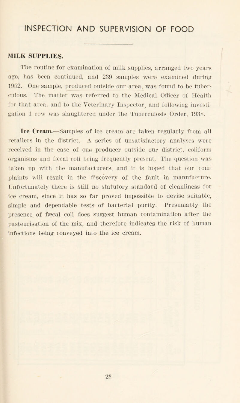 INSPECTION AND SUPERVISION OF FOOD MILK SUPPLIES. The routine for examination of milk supplies, arranged two years ago, has been continued, and 239 samples were examined during 1952. One sample, produced outside our area, was found to be tuber- culous. The matter was referred to the Medical Officer of Health for that area, and to the Veterinary Inspector^ and following investi- gation 1 cow was slaughtered under the Tuberculosis Order, 1938. Ice Cream.—Samples of ice cream are taken regularly from all retailers in the district. A series of unsatisfactory analyses were received in the case of one producer outside our district, coliform organisms and fecal coli being frequently present. The question was taken up with the manufacturers, and it is hoped that our com- plaints will result in the discovery of the fault in manufacture. Unfortunately there is still no statutory standard of cleanliness for ice cream, since it has so far proved impossible to devise suitable, simple and dependable tests of bacterial purity. Presumably the presence of fecal coli does suggest human contamination after the pasteurisation of the mix, and therefore indicates the risk of human infections being conveyed into the ice cream.