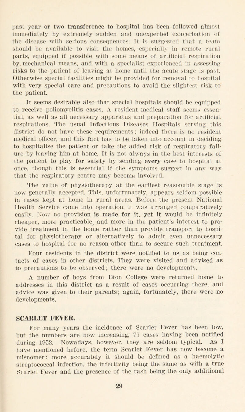 past year or two transference to hospital has been followed almost immediately by extremely sudden and unexpected exacerbation of the disease with serious consequences. It is suggested that a team should be available to visit the homes, especially in remote rural parts, equipped if possible with some means of artificial respiration by. mechanical means, and with a specialist experienced in assessing risks to the patient of leaving at home until the acute stage is past. Otherwise special facilities might be provided for removal to hospital with very special care and precautions to avoid the slightest risk to the patient. It seems desirable also that special hospitals should be equipped to receive poliomyelitis cases. A resident medical staff seems essen- tial, as well as all necessary apparatus and preparation for artificial respirations. The usual Infectious Diseases Hospitals serving this district do not have these requirements; indeed there is no resident medical officer, and this fact lias to be taken into account in deciding to hospitalise the patient or take the added risk of respiratory fail- ure by leaving him at home. It is not always in the best interests of the patient to play for safety by sending every case to hospital at once, though this is essential if the symptoms suggest in any way that the respiratory centre may become involved. The value of physiotherapy at the earliest reasonable stage is now generally accepted. This, unfortunately, appears seldom possible in cases kept at home in rural areas. Before the present National Health Service came into operation, it was arranged comparatively easily. Now no provision is made for it, yet it would be infinitely cheaper, more practicable, and more in the patient’s interest to pro- vide treatment in the home rather than provide transport to hospi- tal for physiotherapy or alternatively to admit even unnecessary cases to hospital for no reason other than to secure such treatment. Four residents in the district were notified to us as being con- tacts of cases in other districts. They were visited and advised as to precautions to be observed; there were no developments. A number of boys from Eton College were returned home to addresses in this district as a result of cases occurring there, and advice was given to their parents; again, fortunately, there were no developments. SCARLET FEVER. For many years the incidence of Scarlet Fever has been low, but the numbers are now increasing, 77 cases having been notified during 1952. Nowadays, however, they are seldom typical. As I have mentioned before, the term Scarlet Fever has now become a misnomer: more accurately it should be defined as a haemolytic streptococcal infection, th-e infec-tivity being the same as with a true Scarlet Fever and the presence of the rash being the only additional