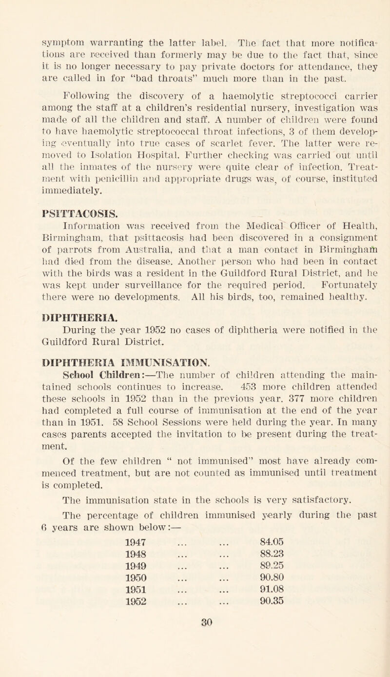 symptom warranting the latter label. The fact that more notifica- tions are received than formerly may be due to the fact that, since it is no longer necessary to pay private doctors for attendance, they are called in for “bad throats” much more than in the past. Following the discovery of a haemolytic streptococci carrier among the staff at a children’s residential nursery, investigation was made of all the children and staff. A number of children were found to have haemolytic streptococcal throat infections, 3 of them develop- ing eventually into true cases of scarlet fever. The latter were re- moved to Isolation Hospital. Further checking was carried out until all the inmates of the nursery were quite clear of infection. Treat- ment with penicillin and appropriate drugs was, of course, instituted immediately. PSITTACOSIS. Information was received from the Medical Officer of Health, Birmingham, that psittacosis had been discovered in a consignment of parrots from Australia, and that a man contact in Birmingham had died from the disease. Another person who had been in contact with the birds was a resident in the Guildford Rural District, and lie was kept under surveillance for the required period. Fortunately there were no developments. All his birds, too, remained healthy. DIPHTHERIA. During the year 1952 no cases of diphtheria were notified in the Guildford Rural District. DIPHTHERIA IMMUNISATION. School Children: —The number of children attending the main- tained schools continues to increase. 453 more children attended these schools in 1952 than in the previous year. 377 more children had completed a full course of immunisation at the end of the year than in 1951. 58 School Sessions were held during the year. In many cases parents accepted the invitation to he present during the treat- ment. Of the few children “ not immunised” most have already com- menced treatment, but are not counted as immunised until treatment is completed. The immunisation state in the schools is very satisfactory. The percentage of children immunised yearly during the past 6 years are shown below:— 1947 ... ... 84.05 1948 ... ... 88.23 1949 ... ... 89.25 1950 ... ... 90.80 1951 ... ... 91.08 1952 ... ... 90.35