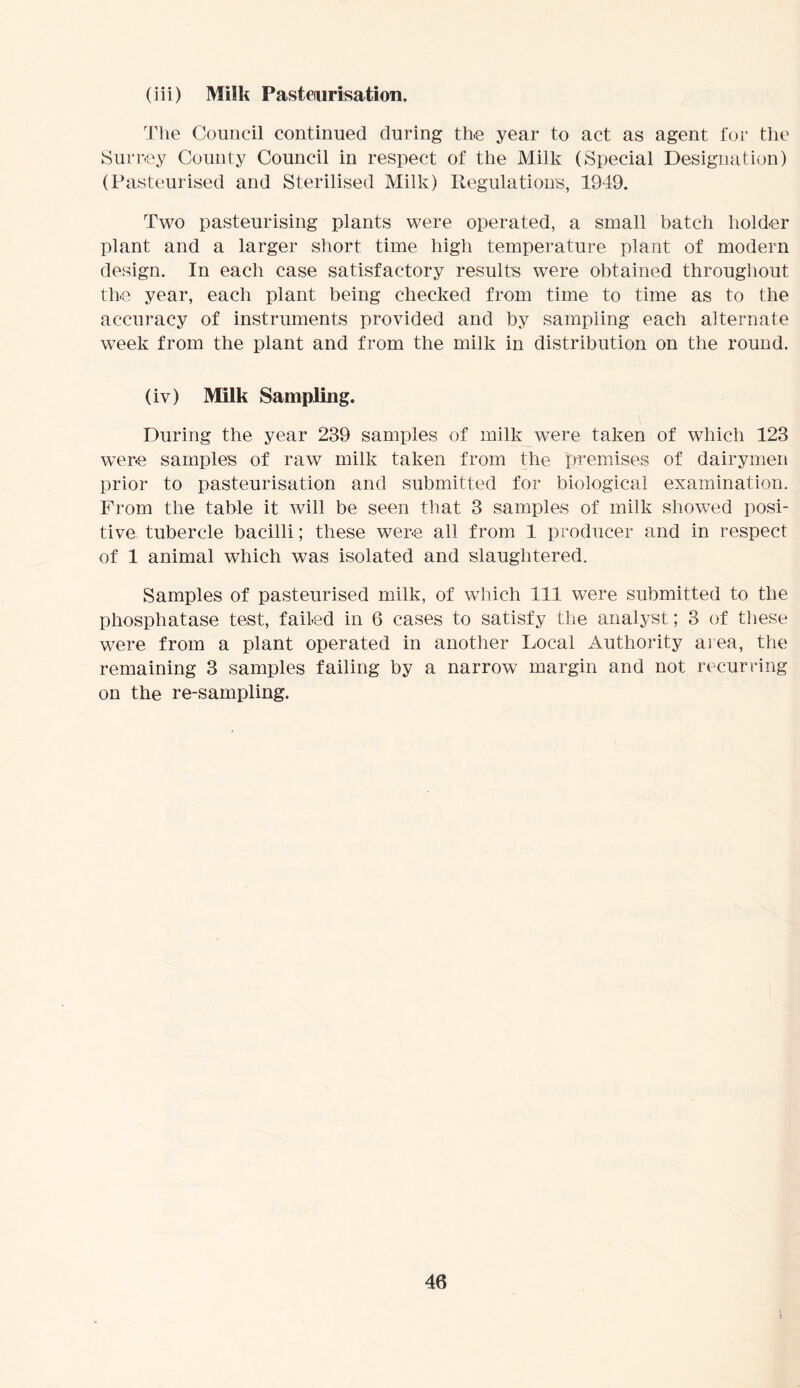 (iii) Milk Pasteurisation. The Council continued during the year to act as agent for the Surrey County Council in respect of the Milk (Special Designation) (Pasteurised and Sterilised Milk) Regulations, 1949. Two pasteurising plants were operated, a small batch holder plant and a larger short time high temperature plant of modern design. In each case satisfactory results were obtained throughout the year, each plant being checked from time to time as to the accuracy of instruments provided and by sampling each alternate week from the plant and from the milk in distribution on the round. (iv) Milk Sampling. During the year 239 samples of milk were taken of which 123 were samples of raw milk taken from the premises of dairymen prior to pasteurisation and submitted for biological examination. From the table it will be seen that 3 samples of milk showed posi- tive tubercle bacilli; these were all from 1 producer and in respect of 1 animal which was isolated and slaughtered. Samples of pasteurised milk, of which 111 were submitted to the phosphatase test, failed in 6 cases to satisfy the analyst; 3 of these were from a plant operated in another Local Authority area, the remaining 3 samples failing by a narrow margin and not recurring on the re-sampling.