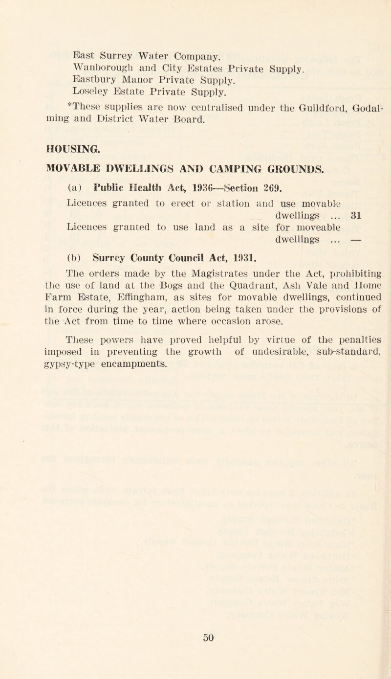 East Surrey Water Company. Wanborougli and City Estates Private Supply. Eastbury Manor Private Supply. Los-eley Estate Private Supply. These supplies are now centralised under the Guildford, Godai- ming and District Water Board. HOUSING. MOVABLE DWELLINGS AND CAMPING GROUNDS. (a) Public Health Act, 1936—-Section 269. Licences granted to erect or station and use movable dwellings ... 31 Licences granted to use land as a site for moveable dwellings ... — (b) Surrey County Council Act, 1931. The orders made by the Magistrates under the Act, prohibiting the use of land at the Bogs and the Quadrant, Ash Vale and Home Farm Estate, Effingham, as sites for movable dwellings, continued in force during the year, action being taken under the provisions of the Act from time to time where occasion arose. These powers have proved helpful by virtue of the penalties imposed in preventing the growth of undesirable, sub-standard, gypsy-type encampments.