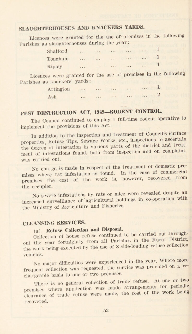 SLAUGHTERHOUSES AND KNACKERS YARDS. Licences were granted for the use of premises in the following Parishes as slaughterhouses during the year: Shalford * Tongham • • • ^ Ripley ^ Licences were granted for the use of premises in the following Parishes as knackers’ yards: Aldington ... ^ Ash ^ PEST DESTRUCTION ACT, 1949—RODENT CONTROL. The Council continued to employ 1 full-time rodent operative to implement the provisions of this Act. In addition to the inspection and treatment of Council s surface properties Refuse Tips, Sewage Works, etc., inspections to ascertain the degree of infestation in various parts of the district and treat- ment of infestations found, both from inspection and on complaint, was carried out. No charge is made in respect of the treatment of domestic pre- mises where rat infestation is found. In the case of commercial premises the cost of the work is, however, recovered from the occupier. No severe infestations by rats or mice were revealed despite an increased surveillance of agricultural holdings in co-operation wit the Ministry of Agriculture and Fisheries. CLEANSING SERVICES. (a) Refuse Collection and Disposal. Collection of house refuse continued to be carried out through- out the year fortnightly from all Parishes in the Rural District the work being executed by the use of 8 side-loading refuse collection vehicles. No major difficulties were experienced in the year. Where more frequent collection was requested, the service was provided on a re- chargeable basis to one or two premises. There is no general collection of trade refuse. At one 01. two premises where application was made arrangements te periodic clearance of trade refuse were made, the cost of the wo S recovered.
