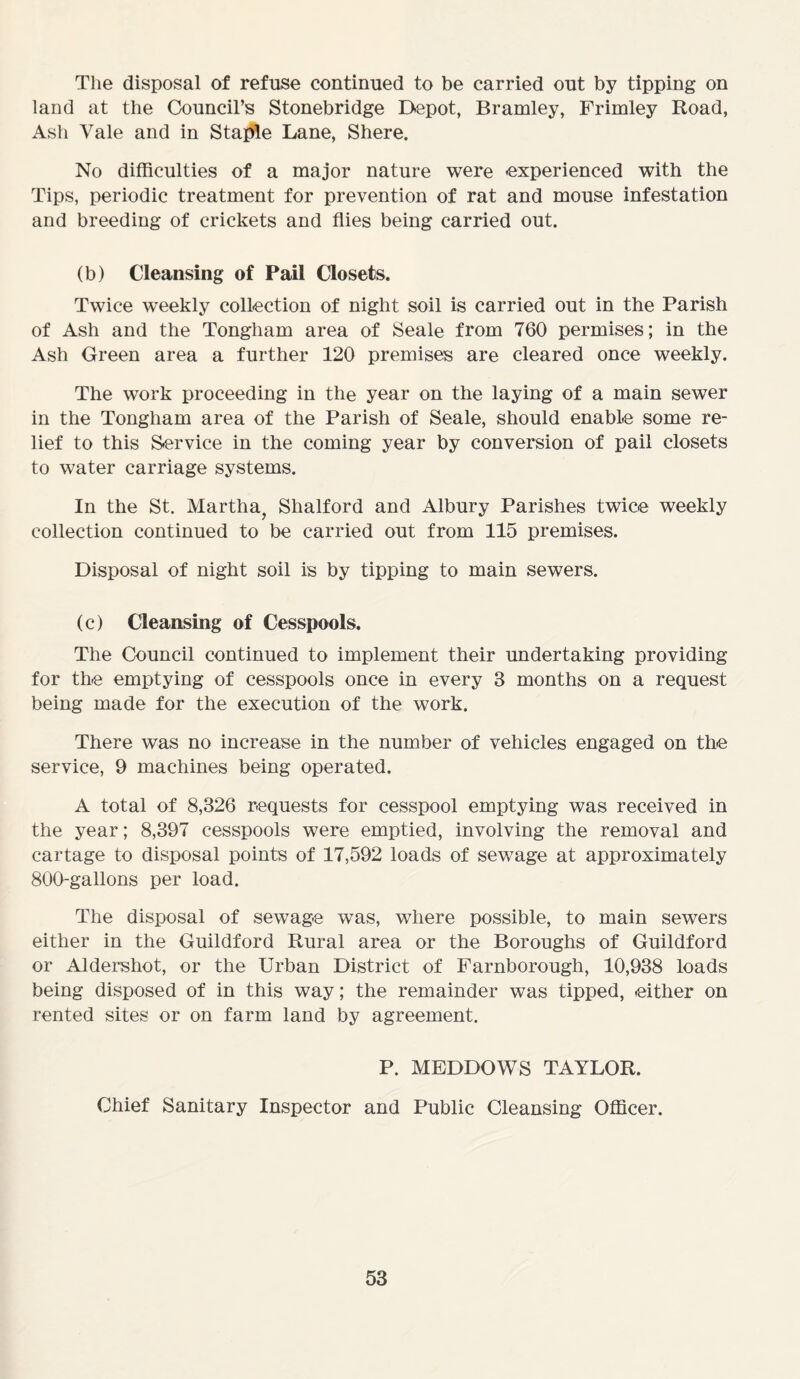 The disposal of refuse continued to be carried out by tipping on land at the Council’s Stonebridge Depot, Bramley, Frimley Road, Ash Vale and in Staple Lane, Shere. No difficulties of a major nature were experienced with the Tips, periodic treatment for prevention of rat and mouse infestation and breeding of crickets and flies being carried out. (b) Cleansing of Pail Closets. Twice weekly collection of night soil is carried out in the Parish of Ash and the Tongham area of Seale from 760 permises; in the Ash Green area a further 120 premises are cleared once weekly. The work proceeding in the year on the laying of a main sewer in the Tongham area of the Parish of Seale, should enable some re- lief to this Service in the coming year by conversion of pail closets to water carriage systems. In the St. Martha, Shalford and Albury Parishes twice weekly collection continued to be carried out from 115 premises. Disposal of night soil is by tipping to main sewers. (c) Cleansing of Cesspools. The Council continued to implement their undertaking providing for the emptying of cesspools once in every 3 months on a request being made for the execution of the work. There was no increase in the number of vehicles engaged on the service, 9 machines being operated. A total of 8,326 requests for cesspool emptying was received in the year; 8,397 cesspools were emptied, involving the removal and cartage to disposal points of 17,592 loads of sewage at approximately 800-gallons per load. The disposal of sewage was, where possible, to main sewers either in the Guildford Rural area or the Boroughs of Guildford or Aldershot, or the Urban District of Farnborough, 10,938 loads being disposed of in this way; the remainder was tipped, either on rented sites or on farm land by agreement. P. MEDDOWS TAYLOR. Chief Sanitary Inspector and Public Cleansing Officer.