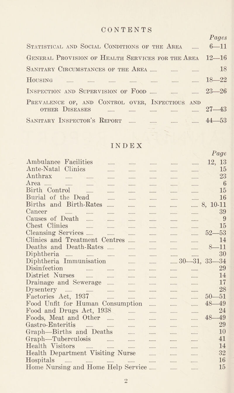 CONTENTS Pages Statistical and Social Conditions of the Area 6—11 General Provision of Health Services for the Area 12—16 Sanitary Circumstances of the Area 18 Housing 18—22 Inspection and Supervision of Food 23—26 Prevalence of, and Control over, Infectious and other Diseases 27—43 Sanitary Inspector’s Report 44—53 INDEX Page Ambulance Facilities 12, 13 Ante-Natal Clinics 15 Anthrax 23 Area 6 Birth Control 15 Burial of the Dead 16 Births and Birth-Rates 8, 10-11 Cancer 39 Causes of Death 9 Chest Clinics 15 Cleansing Services 52—53 Clinics and Treatment Centres 14 Deaths and Death-Rates 8—11 Diphtheria 30 Diphtheria Immunisation 30—31, 33—34 Disinfection 29 District Nurses 14 Drainage and Sewerage 17 Dysentery 28 Factories Act, 1937 50—51 Food Unfit for Human Consumption 48—49 Food and Drugs Act, 1938 24 Foods, Meat and Other 48—49 Gastro-Enteritis 29 Graph—Births and Deaths 10 Graph—Tuberculosis 41 Health Visitors 14 Health Department Visiting Nurse 32 Hospitals 16 Home Nursing and Home Help Service 15