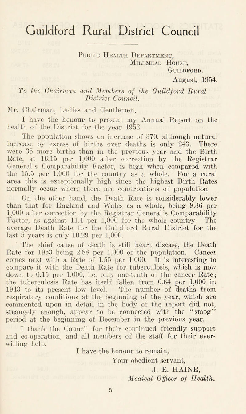 Public Health Department, Millmead House, Guildford. August, 1954. To the Chairman and Members of the Guildford Rural District Council. Mr. Chairman, Ladies and Gentlemen, I have the honour to present my Annual Report on the health of the District for the year 1953. The population shows an increase of 370, although natural increase by excess of births over deaths is only 243. There were 35 more births than in the previous year and the Birth Rate, at 16.15 per 1,000 after correction by the Registrar General's Comparability Factor, is high when compared with the 15.5 per 1,000 for the country as a whole. For a rural area this is exceptionally high since the highest Birth Rates normally occur where there are conurbations of population- On the other hand, the Death Rate is considerably lower than that for England and Wales as a whole, being 9.36 per 1,000 after correction by the Registrar General’s Comparability Factor, as against 11.4 per 1,000 for the whole country. The average Death Rate for the Guildford Rural District for the last 5 years is only 10.29 per 1,000. The chief cause of death is still heart disease, the Death Rate for 1953 being 2.88 per 1,000 of the population. Cancer comes next with a Rate of 1.55 per 1,000. It is interesting to compare it with the Death Rate for tuberculosis, which is now down to 0.15 per 1,000, i.e. only one-tenth of the cancer Rate; the tuberculosis Rate has itself fallen from 0.64 per 1,000 in 1943 to its present low level. The number of deaths from respiratory conditions at the beginning of the year, which are commented upon in detail in the body of the report did not, strangely enough, appear to be connected with the “smog” period at the beginning of December in the previous year. I thank the Council for their continued friendly support and co-operation, and all members of the staff for their ever- willing help. I have the honour to remain, Your obedient servant, J. E. HAINE, Medical Officer of Health.