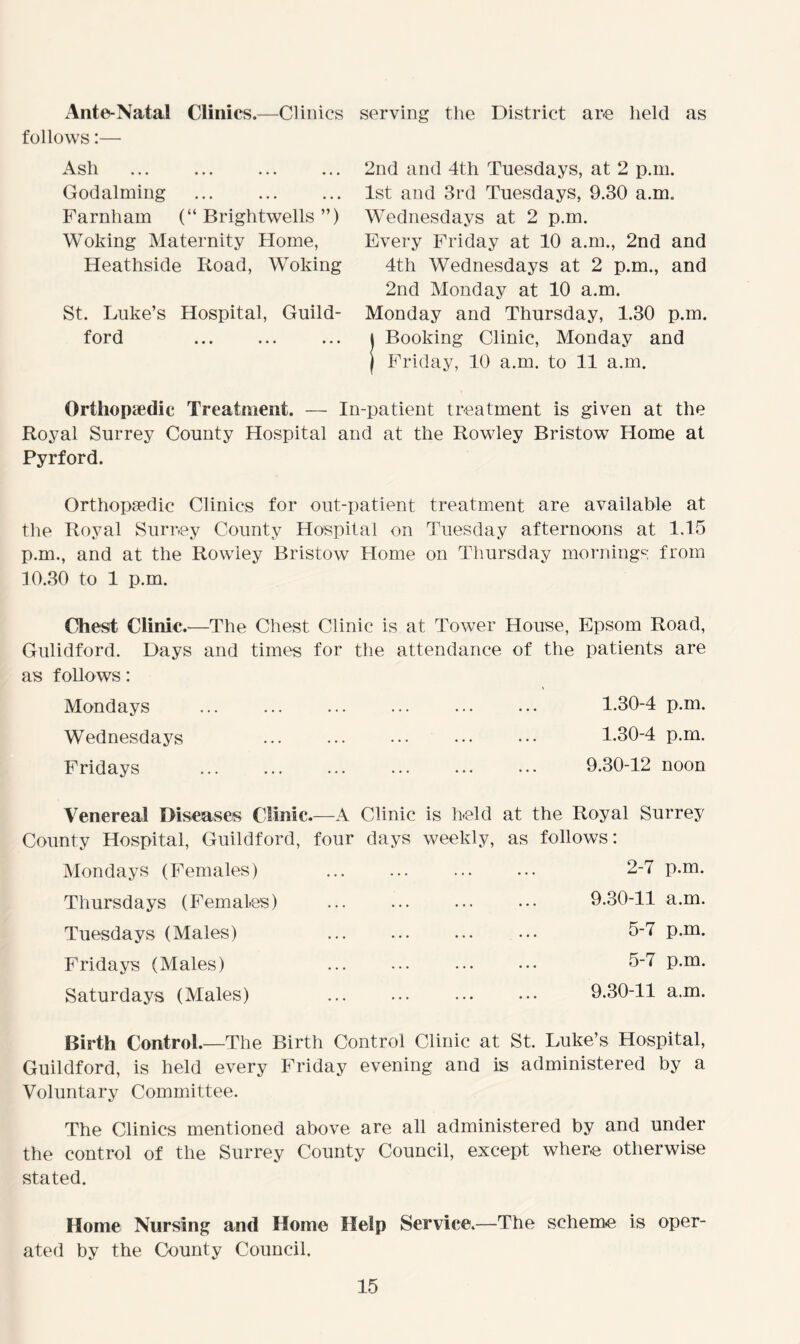 Ante-Natal Clinics.—Clinics serving the District are held as follows:— Ash ... Godaiming Farnham (“ Brightwells ”) Woking Maternity Home, Heathside Road, Woking St. Lake’s Hospital, Guild- ford 2nd and 4tli Tuesdays, at 2 p.m. 1st and 3rd Tuesdays, 9.30 a.m. Wednesdays at 2 p.m. Every Friday at 10 a.m., 2nd and 4th Wednesdays at 2 p.m., and 2nd Monday at 10 a.m. Monday and Thursday, 1.30 p.m. j Booking Clinic, Monday and | Friday, 10 a.m. to 11 a.m. Orthopaedic Treatment. — In-patient treatment is given at the Royal Surrey County Hospital and at the Rowley Bristow Home at Pyrford. Orthopaedic Clinics for out-patient treatment are available at the Royal Surrey County Hospital on Tuesday afternoons at 1.15 p.m., and at the Rowley Bristow Home on Thursday mornings from 10.30 to 1 p.m. Chest Clinic.—The Chest Clinic is at Tower House, Epsom Road, Gulidford. Days and times for the attendance of the patients are as follows: * Mondays ... ... ... ... ... ... 1.30-4 p.m. Wednesdays ... ... ••• ••• ••• 1.30-4 p.m. Fridays ... ... ... ... ... ••• 9.30-12 noon Venereal Diseases Clinic.—A Clinic is held at the Royal Surrey County Hospital, Guildford, four days weekly, as follows: Mondays (Females) Thursdays (Females) Tuesdays (Males) Fridays (Males) Saturdays (Males) 2-7 p.m. 9.30-11 a.m. 5-7 p.m. 5-7 p.m. 9.30-11 a.m. Birth Control.—The Birth Control Clinic at St. Luke’s Hospital, Guildford, is held every Friday evening and is administered by a Voluntary Committee. The Clinics mentioned above are all administered by and under the control of the Surrey County Council, except where otherwise stated. Home Nursing and Home Help Service.—The scheme is oper- ated by the County Council.