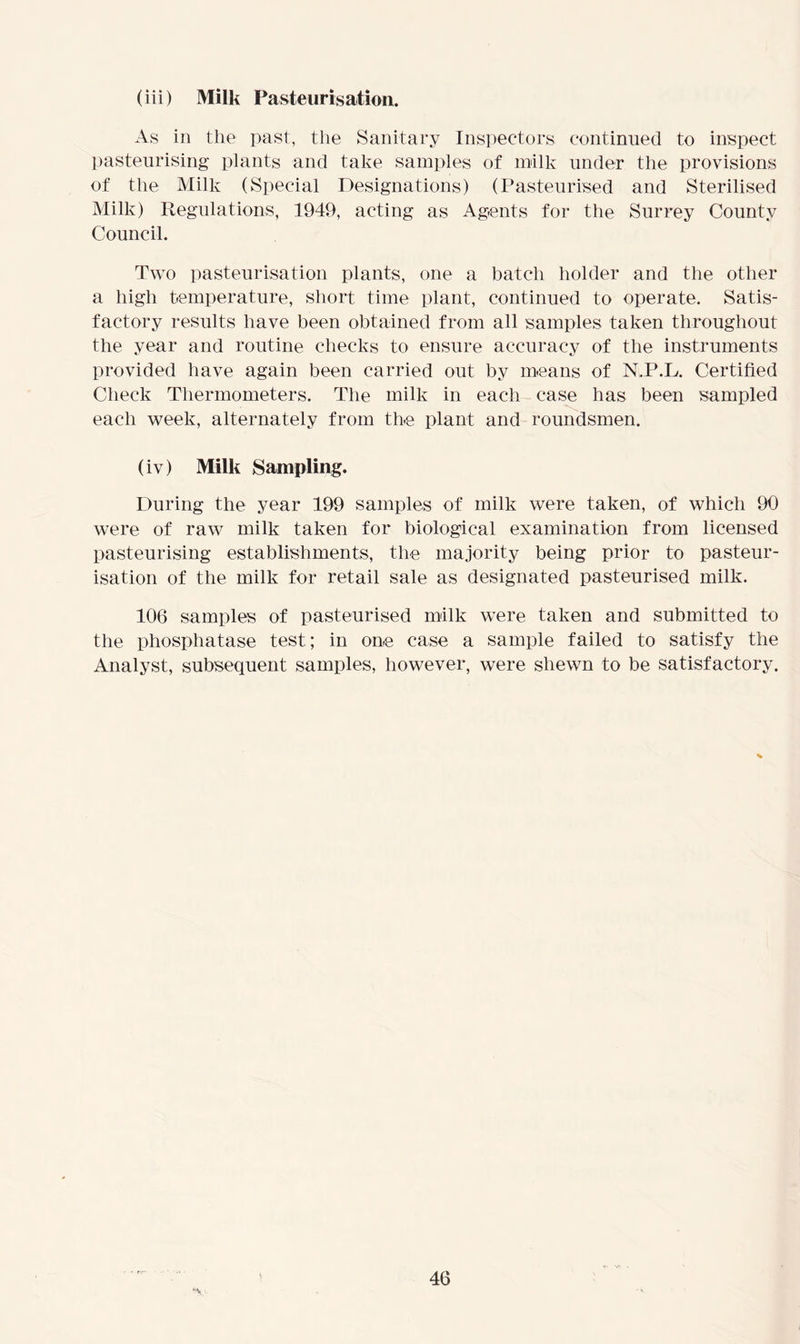(iii) Milk Pasteurisation. As in the past, the Sanitary Inspectors continued to inspect pasteurising plants and take samples of milk under the provisions of the Milk (Special Designations) (Pasteurised and Sterilised Milk) Regulations, 1949, acting as Agents for the Surrey County Council. Two pasteurisation plants, one a batch holder and the other a high temperature, short time plant, continued to operate. Satis- factory results have been obtained from all samples taken throughout the year and routine checks to ensure accuracy of the instruments provided have again been carried out by means of N.P.L. Certified Check Thermometers. The milk in each case has been sampled each week, alternately from the plant and roundsmen. (iv) Milk Sampling. During the year 199 samples of milk were taken, of which 90 were of raw milk taken for biological examination from licensed pasteurising establishments, the majority being prior to pasteur- isation of the milk for retail sale as designated pasteurised milk. 106 samples of pasteurised milk were taken and submitted to the phosphatase test; in one case a sample failed to satisfy the Analyst, subsequent samples, however, were shewn to be satisfactory.