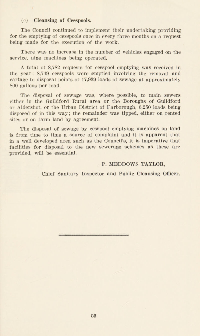 (c) Cleansing of Cesspools. The Council continued to implement their undertaking providing for the emptying of cesspools once in every three months on a request being made for the execution of the work. There was no increase in the number of vehicles engaged on the service, nine machines being operated. A total of 8,782 requests for cesspool emptying was received in the year; 8,749 cesspools were -emptied involving the removal and cartage to disposal points of 17,939 loads of sewage at approximately 800 gallons per load. The disposal of sewage was, where possible, to main sewers either in the Guildford Rural area or the Boroughs of Guildford or Aldershot, or the Urban District of Farborough, 6,250 loads being disposed of in this way; the remainder was tipped, either on rented sites or on farm land by agreement. The disposal of sewage by cesspool emptying machines on land is from time to time a source of complaint and it is apparent that in a well developed area such as the Council’s, it is imperative that facilities for disposal to the new sewerage schemes as these are provided, will be essential. P. MEDDOWS TAYLOR, Chief Sanitary Inspector and Public Cleansing Officer,