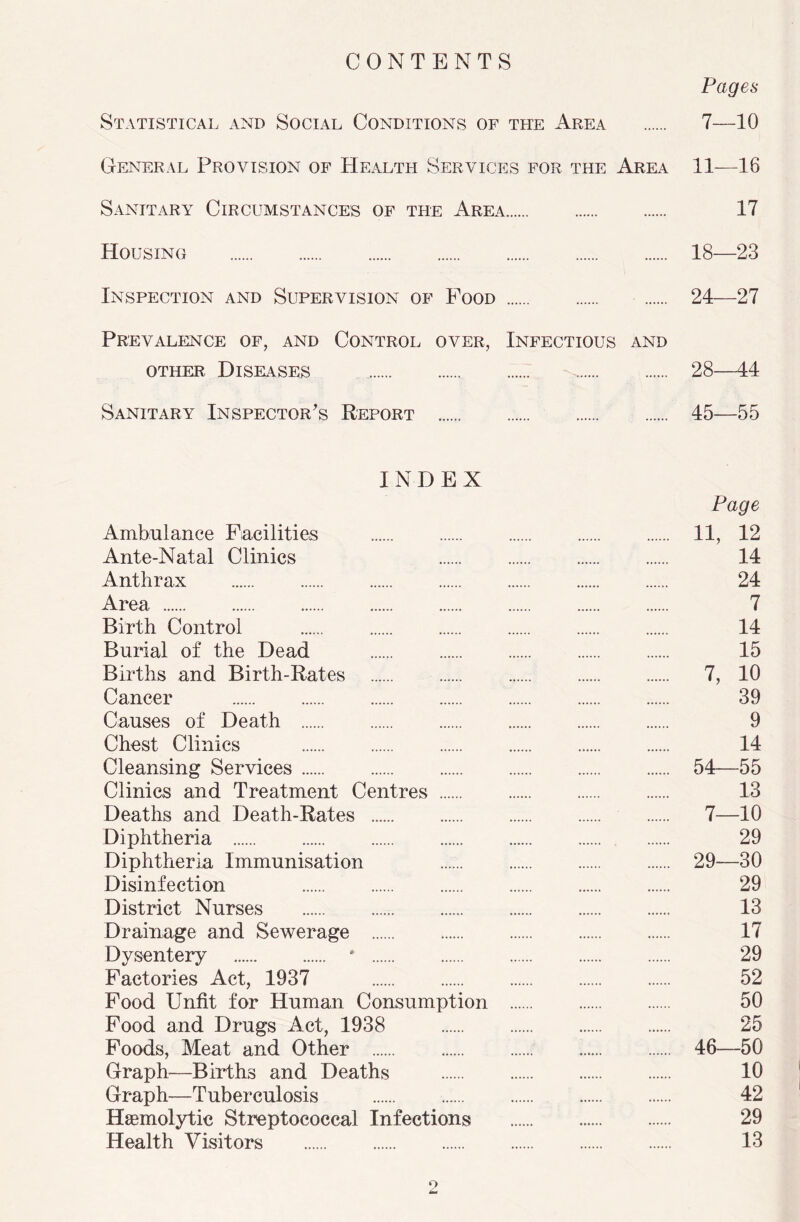 CONTENTS Pages Statistical and Social Conditions of the Area 7—10 General Provision of Health Services for the Area 11—16 Sanitary Circumstances of the Area 17 Housing 18—23 Inspection and Supervision of Food 24—27 Prevalence of, and Control over, Infectious and other Diseases 28—44 Sanitary Inspector’s Report 45—55 INDEX Page Ambulance Facilities 11, 12 Ante-Natal Clinics 14 Anthrax 24 Area 7 Birth Control 14 Burial of the Dead 15 Births and Birth-Rates 7, 10 Cancer 39 Causes of Death 9 Chest Clinics 14 Cleansing Services 54—55 Clinics and Treatment Centres 13 Deaths and Death-Rates 7—10 Diphtheria 29 Diphtheria Immunisation 29—30 Disinfection 29 District Nurses 13 Drainage and Sewerage 17 Dysentery ‘ 29 Factories Act, 1937 52 Food Unfit for Human Consumption 50 Food and Drugs Act, 1938 25 Foods, Meat and Other 46—50 Graph—Births and Deaths 10 Graph—Tuberculosis 42 Hemolytic Streptococcal Infections 29 Health Visitors 13