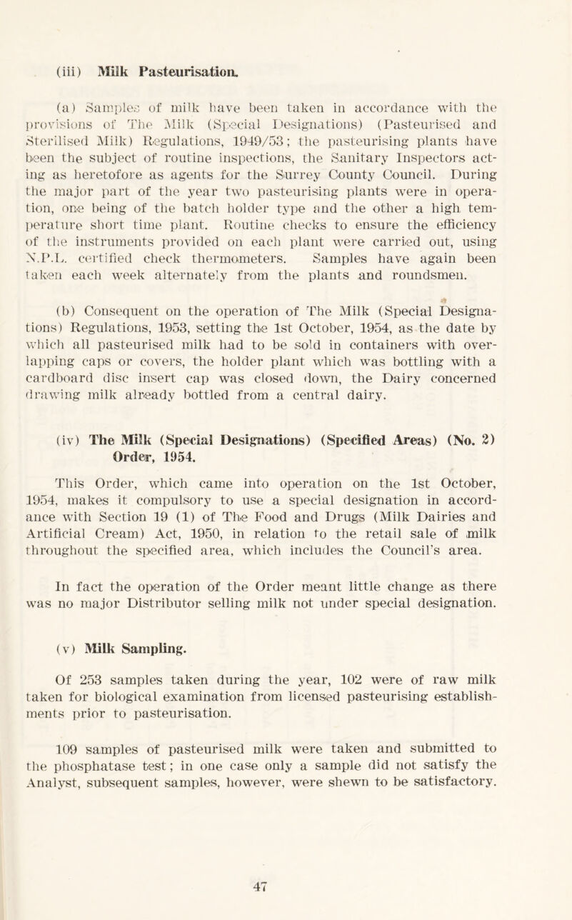 (iii) Milk Pasteurisation. (a) Samples of milk have been taken in accordance with the provisions of The Milk (Special Designations) (Pasteurised and Sterilised Milk) Regulations, 1949/53; the pasteurising plants have been the subject of routine inspections, the Sanitary Inspectors act- ing as heretofore as agents for the Surrey County Council. During the major part of the year two pasteurising plants were in opera- tion, one being of the batch holder type and the other a high tem- perature short time plant. Routine checks to ensure the efficiency of the instruments provided on each plant were carried out, using N.P.L. certified check thermometers. Samples have again been taken each week alternately from the plants and roundsmen. (b) Consequent on the operation of The Milk (Special Designa- tions) Regulations, 1953, setting the 1st October, 1954, as the date by which all pasteurised milk had to be sold in containers with over- lapping caps or covers, the holder plant which was bottling with a cardboard disc insert cap was closed down, the Dairy concerned drawing milk already bottled from a central dairy. (iv) The Milk (Special Designations) (Specified Areas) (No. 2) Order, 1954. This Order, which came into operation on the 1st October, 1954, makes it compulsory to use a special designation in accord- ance with Section 19 (1) of The Food and Drugs (Milk Dairies and Artificial Cream) Act, 1950, in relation to the retail sale of milk throughout the specified area, which includes the Council’s area. In fact the operation of the Order meant little change as there was no major Distributor selling milk not under special designation. (v) Milk Sampling. Of 253 samples taken during the year, 102 were of raw milk taken for biological examination from licensed pasteurising establish- ments prior to pasteurisation. 109 samples of pasteurised milk were taken and submitted to the phosphatase test; in one case only a sample did not satisfy the Analyst, subsequent samples, however, were shewn to be satisfactory.