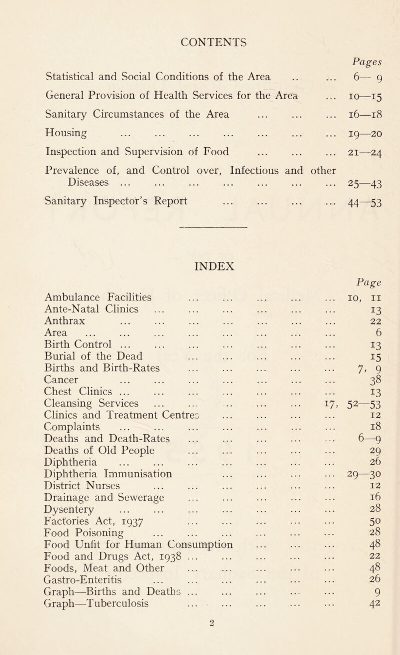 CONTENTS Pages Statistical and Social Conditions of the Area .. ... 6— 9 General Provision of Health Services for the Area ... 10—15 Sanitary Circumstances of the Area ... ... ... 16—18 Housing ... ... ... ... ... ... ... 19—20 Inspection and Supervision of Food ... ... ... 21—24 Prevalence of, and Control over, Infectious and other Diseases ... ... ... ... ... ... ... 25—43 Sanitary Inspector’s Report ... ... ... ... 44—53 INDEX Page Ambulance Facilities ... ... ... ... ... 10, 11 Ante-Natal Clinics ... ... ... ... ... ... 13 Anthrax ... ... ... ... ... ... ... 22 Area ... ... ... ... ... ... ... ... 6 Birth Control ... ... ... ... ... ... ... 13 Burial of the Dead ... ... ... ... ... 15 Births and Birth-Rates ... ... ... ... ... 7, 9 Cancer ... ... ... ... ... ... ... 38 Chest Clinics ... ... ... ... ... ... ... 13 Cleansing Services ... ... .. ... ... 17, 52—53 Clinics and Treatment Centres ... ... ... ... 12 Complaints ... ... ... ... ... ... ... 18 Deaths and Death-Rates ... ... ... ... . . 6—9 Deaths of Old People ... ... ... ... ... 29 Diphtheria ... ... ... ... ... ... ... 26 Diphtheria Immunisation ... ... ... ... 29—30 District Nurses ... ... ... ... ... ... 12 Drainage and Sewerage ... ... ... ... ... 16 Dysentery ... ... ... ... ... ... ... 28 Factories Act, 1937 ... ... ... ... ... 50 Food Poisoning ... ... ... ... ... ... 28 Food Unfit for Human Consumption ... ... ••• 48 Food and Drugs Act, 1938 ... ... ... ... ... 22 Foods, Meat and Other ... ... ... ... ... 48 Gastro-Enteritis ... ... ... ... ... ... 26 Graph—Births and Deaths ... ... ... ... ... 9 Graph—Tuberculosis ... ... ... ... ... 42