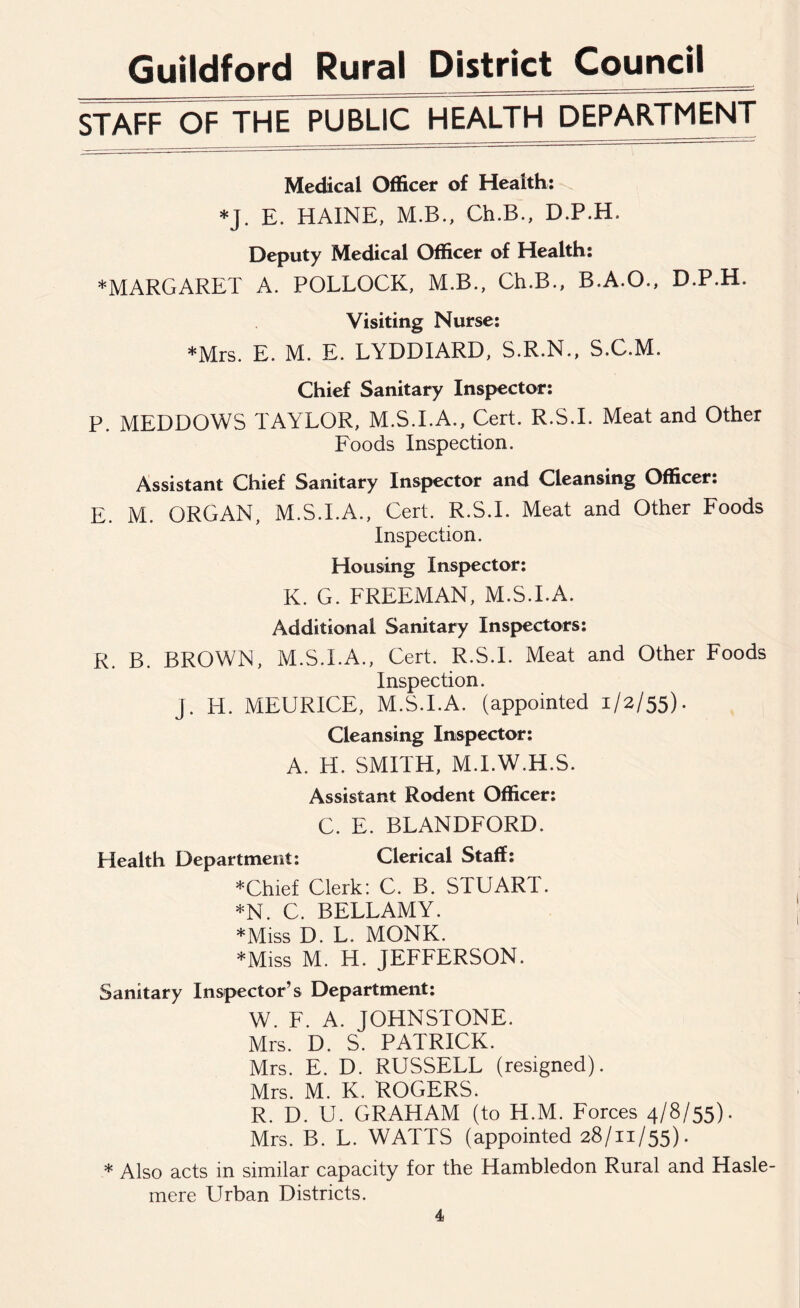 STAFF OF THE PUBLIC HEALTH DEPARTMENT Medical Officer of Health: *J. E. HAINE, M.B., Ch.B., D.P.H. Deputy Medical Officer of Health: ♦MARGARET A. POLLOCK, M.B., Ch.B., B.A.O., D.P.H. Visiting Nurse: *Mrs. E. M. E. LYDDIARD, S.R.N., S.C.M. Chief Sanitary Inspector: P. MEDDOWS TAYLOR, M.S.I.A., Cert. R.S.I. Meat and Other Foods Inspection. Assistant Chief Sanitary Inspector and Cleansing Officer: E. M. ORGAN, M.S.I.A., Cert. R.S.I. Meat and Other Foods Inspection. Housing Inspector: K. G. FREEMAN, M.S.I.A. Additional Sanitary Inspectors: R. B. BROWN, M.S.I.A., Cert. R.S.I. Meat and Other Foods Inspection. j. H. MEURICE, M.S.I.A. (appointed 1/2/55). Cleansing Inspector: A. IT. SMITH, M.I.W.H.S. Assistant Rodent Officer: C. E. BLANDFORD. Health Department: Clerical Staff: ♦Chief Clerk: C. B. STUAR1. *N. C. BELLAMY. ♦Miss D. L. MONK. ♦Miss M. H. JEFFERSON. Sanitary Inspector’s Department: W. F. A. JOHNSTONE. Mrs. D. S. PATRICK. Mrs. E. D. RUSSELL (resigned). Mrs. M. K. ROGERS. R. D. U. GRAHAM (to H.M. Forces 4/8/55). Mrs. B. L. WATTS (appointed 28/11/55). * Also acts in similar capacity for the Hambledon Rural and Hasle- mere Urban Districts.