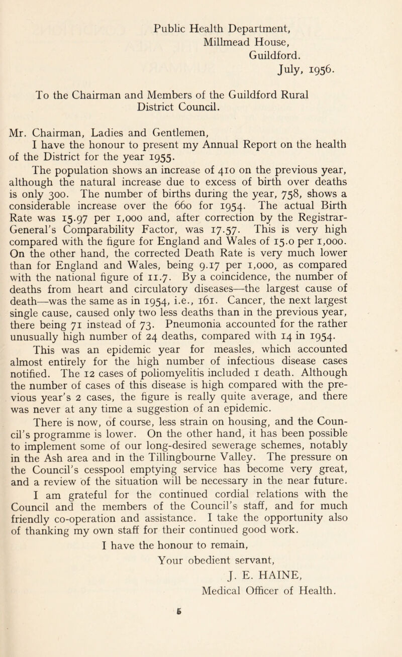 Public Health Department, Millmead House, Guildford. July, 1956. To the Chairman and Members of the Guildford Rural District Council. Mr. Chairman, Ladies and Gentlemen, I have the honour to present my Annual Report on the health of the District for the year 1955. The population shows an increase of 410 on the previous year, although the natural increase due to excess of birth over deaths is only 300. The number of births during the year, 758, shows a considerable increase over the 660 for 1954. The actual Birth Rate was 15.97 per 1,000 and, after correction by the Registrar- General's Comparability Factor, was 17.57. This is very high compared with the figure for England and Wales of 15.0 per 1,000. On the other hand, the corrected Death Rate is very much lower than for England and Wales, being 9.17 per 1,000, as compared with the national figure of 11.7. By a coincidence, the number of deaths from heart and circulatory diseases—the largest cause of death—was the same as in 1954, i.e., 161. Cancer, the next largest single cause, caused only two less deaths than in the previous year, there being 71 instead of 73. Pneumonia accounted for the rather unusually high number of 24 deaths, compared with 14 in 1954. This was an epidemic year for measles, which accounted almost entirely for the high number of infectious disease cases notified. The 12 cases of poliomyelitis included 1 death. Although the number of cases of this disease is high compared with the pre- vious year's 2 cases, the figure is really quite average, and there was never at any time a suggestion of an epidemic. There is now, of course, less strain on housing, and the Coun- cil's programme is lower. On the other hand, it has been possible to implement some of our long-desired sewerage schemes, notably in the Ash area and in the Tillingbourne Valley. The pressure on the Council's cesspool emptying service has become very great, and a review of the situation will be necessary in the near future. I am grateful for the continued cordial relations with the Council and the members of the Council's staff, and for much friendly co-operation and assistance. I take the opportunity also of thanking my own staff for their continued good work. I have the honour to remain, Your obedient servant, J. E. HAINE, Medical Officer of Health. 6