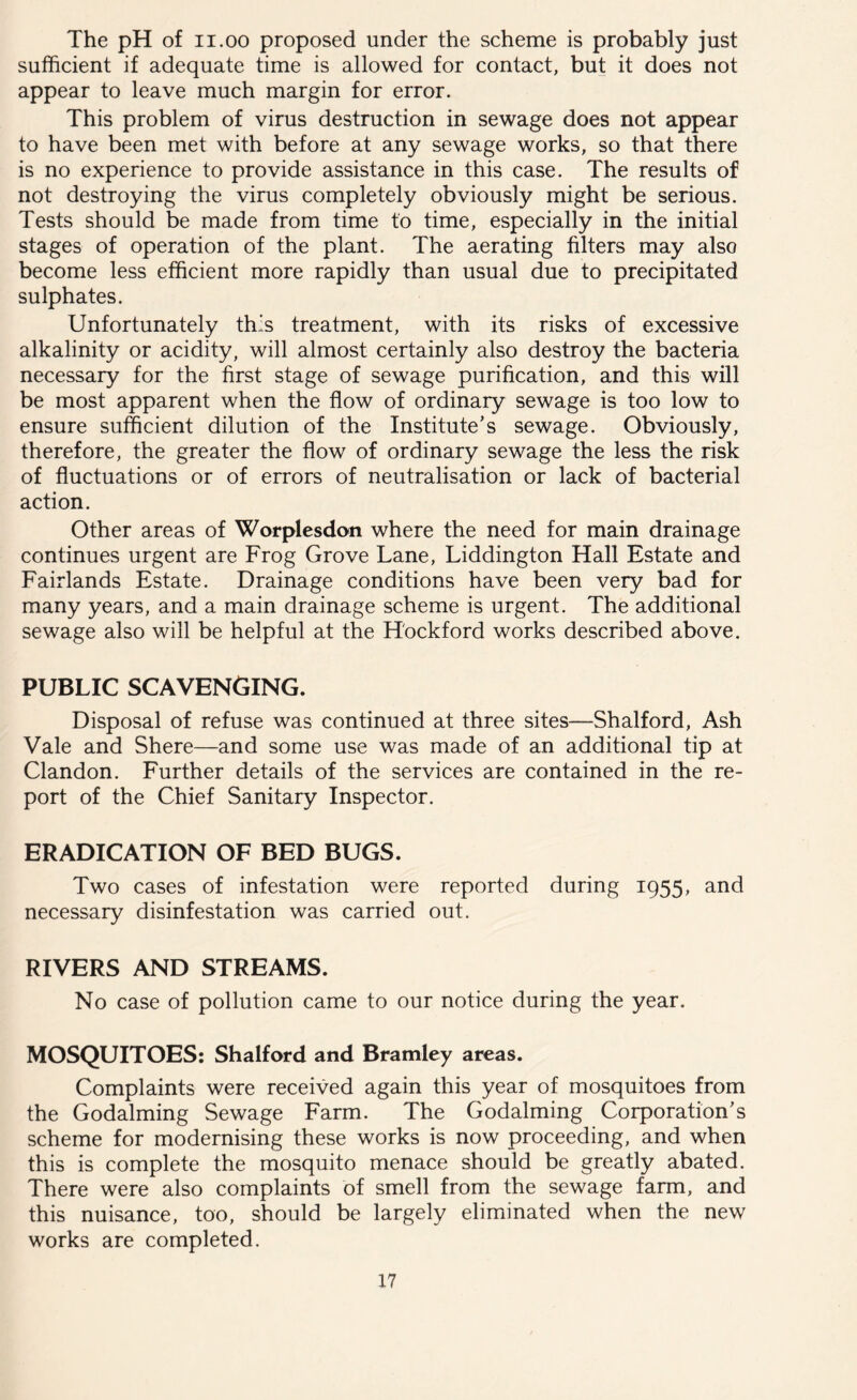 The pH of 11.oo proposed under the scheme is probably just sufficient if adequate time is allowed for contact, but it does not appear to leave much margin for error. This problem of virus destruction in sewage does not appear to have been met with before at any sewage works, so that there is no experience to provide assistance in this case. The results of not destroying the virus completely obviously might be serious. Tests should be made from time to time, especially in the initial stages of operation of the plant. The aerating filters may also become less efficient more rapidly than usual due to precipitated sulphates. Unfortunately this treatment, with its risks of excessive alkalinity or acidity, will almost certainly also destroy the bacteria necessary for the first stage of sewage purification, and this will be most apparent when the flow of ordinary sewage is too low to ensure sufficient dilution of the Institute’s sewage. Obviously, therefore, the greater the flow of ordinary sewage the less the risk of fluctuations or of errors of neutralisation or lack of bacterial action. Other areas of Worplesdon where the need for main drainage continues urgent are Frog Grove Lane, Liddington Hall Estate and Fairlands Estate. Drainage conditions have been very bad for many years, and a main drainage scheme is urgent. The additional sewage also will be helpful at the H'ockford works described above. PUBLIC SCAVENGING. Disposal of refuse was continued at three sites—Shalford, Ash Vale and Shere—and some use was made of an additional tip at Clandon. Further details of the services are contained in the re- port of the Chief Sanitary Inspector. ERADICATION OF BED BUGS. Two cases of infestation were reported during 1955, and necessary disinfestation was carried out. RIVERS AND STREAMS. No case of pollution came to our notice during the year. MOSQUITOES: Shalford and Bramley areas. Complaints were received again this year of mosquitoes from the Godaiming Sewage Farm. The Godaiming Corporation’s scheme for modernising these works is now proceeding, and when this is complete the mosquito menace should be greatly abated. There were also complaints of smell from the sewage farm, and this nuisance, too, should be largely eliminated when the new works are completed.