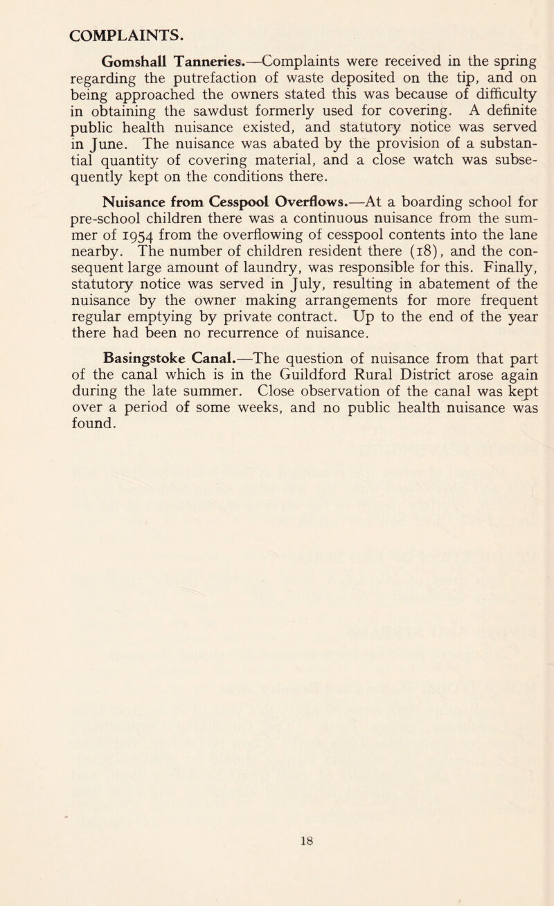 COMPLAINTS. Gomshail Tanneries.—Complaints were received in the spring regarding the putrefaction of waste deposited on the tip, and on being approached the owners stated this was because of difficulty in obtaining the sawdust formerly used for covering. A definite public health nuisance existed, and statutory notice was served in June. The nuisance was abated by the provision of a substan- tial quantity of covering material, and a close watch was subse- quently kept on the conditions there. Nuisance from Cesspool Overflows.—At a boarding school for pre-school children there was a continuous nuisance from the sum- mer of 1954 from the overflowing of cesspool contents into the lane nearby. The number of children resident there (18), and the con- sequent large amount of laundry, was responsible for this. Finally, statutory notice was served in July, resulting in abatement of the nuisance by the owner making arrangements for more frequent regular emptying by private contract. Up to the end of the year there had been no recurrence of nuisance. Basingstoke Canal.—The question of nuisance from that part of the canal which is in the Guildford Rural District arose again during the late summer. Close observation of the canal was kept over a period of some weeks, and no public health nuisance was found.