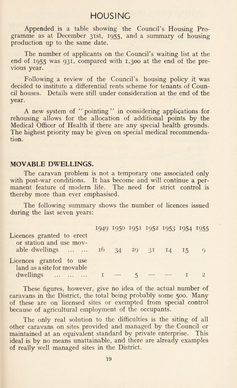 HOUSING Appended is a table showing the Council’s Housing Pro- gramme as at December 31st, 1955, and a summary of housing production up to the same date. The number of applicants on the Council’s waiting list at the end of 1955 was 931, compared with 1,300 at the end of the pre- vious year. Following a review of the Council’s housing policy it was decided to institute a differential rents scheme for tenants of Coun- cil houses. Details were still under consideration at the end of the year. A new system of pointing” in considering applications for rehousing allows for the allocation of additional points by the Medical Officer of Health if there are any special health grounds. The highest priority may be given on special medical recommenda- tion. MOVABLE DWELLINGS. The caravan problem is not a temporary one associated only with post-war conditions. It has become and will continue a per- manent feature of modern life. The need for strict control is thereby more than ever emphasised. The following summary shows the number of licences issued during the last seven years: 1949 1950 1951 1952 1953 1954 1955 Licences granted to erect or station and use mov- able dwellings 16 34 29 31 14 15 9 Licences granted to use land as a site for movable dwellings 1 — 5 — — 1 2 These figures, however, give no idea of the actual number of caravans in the District, the total being probably some 500. Many of these are on licensed sites or exempted from special control because of agricultural employment of the occupants. The only real solution to the difficulties is the siting of all other caravans on sites provided and managed by the Council or maintained at an equivalent standard by private enterprise. This ideal is by no means unattainable, and there are already examples of really well managed sites in the District.