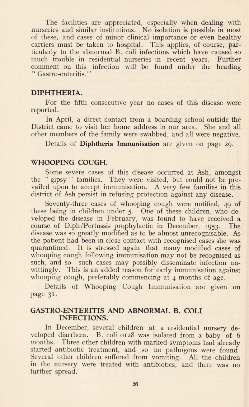 The facilities are appreciated, especially when dealing with nurseries and similar institutions. No isolation is possible in most of these, and cases of minor clinical importance or even healthy carriers must be taken to hospital. This applies, of course, par- ticularly to the abnormal B. coli infections which have caused so much trouble in residential nurseries in recent years. Further comment on this infection will be found under the heading “ Gastro-enteritis/’ DIPHTHERIA. For the fifth consecutive year no cases of this disease were reported. In April, a direct contact from a boarding school outside the District came to visit her home address in our area. She and all other members of the family were swabbed, and all were negative. Details of Diphtheria Immunisation are given on page 29. WHOOPING COUGH. Some severe cases of this disease occurred at Ash, amongst the “gipsy” families. They were visited, but could not be pre- vailed upon to accept immunisation. A very few families in this district of Ash persist in refusing protection against any disease. Seventy-three cases of whooping cough were notified, 49 of these being in children under 5. One of these children, who de- veloped the disease in February, was found to have received a course of Diph/Pertussis prophylactic in December, 1953. The disease was so greatly modified as to be almost unrecognisable. As the patient had been in close contact with recognised cases she was quarantined. It is stressed again that many modified cases of whooping cough following immunisation may not be recognised as such, and so such cases may possibly disseminate infection un- wittingly. This is an added reason for early immunisation against whooping cough, preferably commencing at 4 months of age. Details of Whooping Cough Immunisation are given on page 31. GASTRO ENTERITIS AND ABNORMAL B. COLI INFECTIONS. In December, several children at a residential nursery de- veloped diarrhoea. B. coli 0128 was isolated from a baby of 6 months. Three other children with marked symptoms had already started antibiotic treatment, and so no pathogens were found. Several other children suffered from vomiting. All the children in the nursery were treated with antibiotics, and there was no further spread.