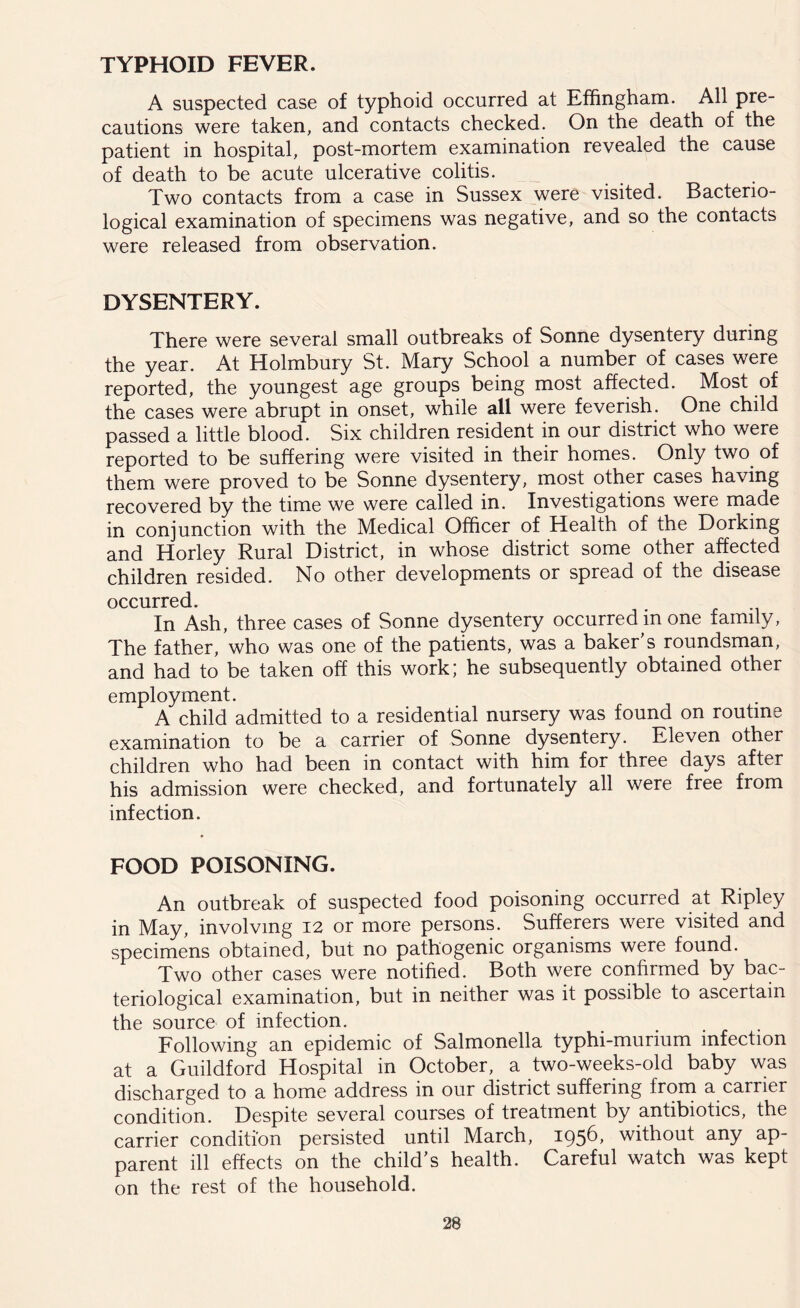 TYPHOID FEVER. A suspected case of typhoid occurred at Effingham. All pre- cautions were taken, and contacts checked. On the death of the patient in hospital, post-mortem examination revealed the cause of death to be acute ulcerative colitis. Two contacts from a case in Sussex were visited. Bacterio- logical examination of specimens was negative, and so the contacts were released from observation. DYSENTERY. There were several small outbreaks of Sonne dysentery during the year. At Holmbury St. Mary School a number of cases were reported, the youngest age groups being most affected. Most of the cases were abrupt in onset, while all were feverish. One child passed a little blood. Six children resident in our district who were reported to be suffering were visited in their homes. Only two of them were proved to be Sonne dysentery, most other cases having recovered by the time we were called in. Investigations were made in conjunction with the Medical Officer of Health of the Dorking and Horley Rural District, in whose district some other affected children resided. No other developments or spread of the disease occurred. In Ash, three cases of Sonne dysentery occurred m one family, The father, who was one of the patients, was a baker’s roundsman, and had to be taken off this work; he subsequently obtained other employment. A child admitted to a residential nursery was found on routine examination to be a carrier of Sonne dysentery. Eleven other children who had been in contact with him for three days after his admission were checked, and fortunately all were free from infection. FOOD POISONING. An outbreak of suspected food poisoning occurred at Ripley in May, involving 12 or more persons. Sufferers were visited and specimens obtained, but no pathogenic organisms were found. Two other cases were notified. Both were confirmed by bac- teriological examination, but in neither was it possible to ascertain the source of infection. Following an epidemic of Salmonella typhi-murium infection at a Guildford Hospital in October, a two-weeks-old baby was discharged to a home address in our district suffering from a carrier condition. Despite several courses of treatment by antibiotics, the carrier condition persisted until March, 1956, without any ap- parent ill effects on the child’s health. Careful watch was kept on the rest of the household.