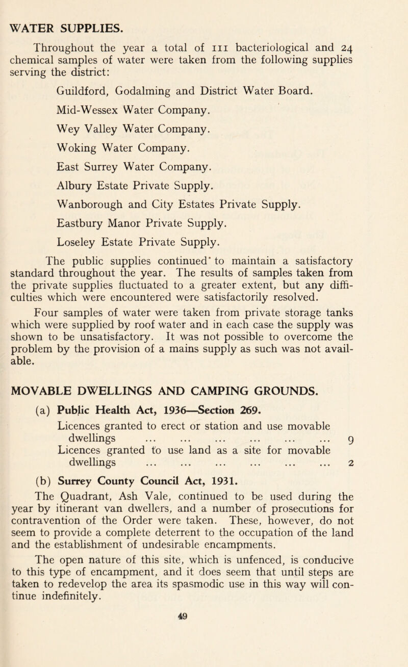 WATER SUPPLIES. Throughout the year a total of in bacteriological and 24 chemical samples of water were taken from the following supplies serving the district: Guildford, Godaiming and District Water Board. Mid-Wessex Water Company. Wey Valley Water Company. Woking Water Company. East Surrey Water Company. Albury Estate Private Supply. Wanborough and City Estates Private Supply. Eastbury Manor Private Supply. Loseley Estate Private Supply. The public supplies continued' to maintain a satisfactory standard throughout the year. The results of samples taken from the private supplies fluctuated to a greater extent, but any diffi- culties which were encountered were satisfactorily resolved. Four samples of water were taken from private storage tanks which were supplied by roof water and in each case the supply was shown to be unsatisfactory. It was not possible to overcome the problem by the provision of a mains supply as such was not avail- able. MOVABLE DWELLINGS AND CAMPING GROUNDS. (a) Public Health Act, 1936—Section 269. Licences granted to erect or station and use movable dwellings ... ... ... ... ... ... 9 Licences granted to use land as a site for movable dwellings ... ... ... ... ... ... 2 (b) Surrey County Council Act, 1931. The Quadrant, Ash Vale, continued to be used during the year by itinerant van dwellers, and a number of prosecutions for contravention of the Order were taken. These, however, do not seem to provide a complete deterrent to the occupation of the land and the establishment of undesirable encampments. The open nature of this site, which is unfenced, is conducive to this type of encampment, and it does seem that until steps are taken to redevelop the area its spasmodic use in this way will con- tinue indefinitely.