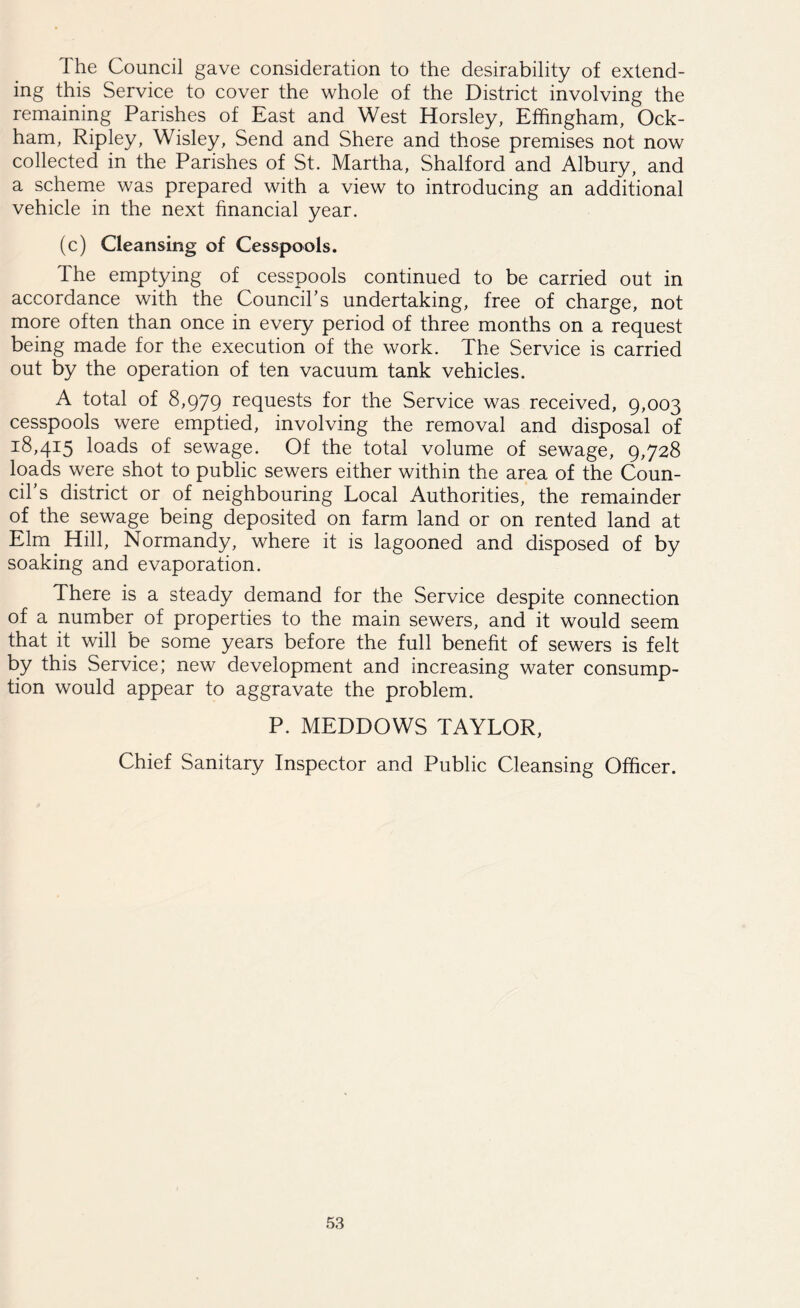 The Council gave consideration to the desirability of extend- ing this Service to cover the whole of the District involving the remaining Parishes of East and West Horsley, Effingham, Ock- ham, Ripley, Wisley, Send and Shere and those premises not now collected in the Parishes of St. Martha, Shalford and Albury, and a scheme was prepared with a view to introducing an additional vehicle in the next financial year. (c) Cleansing of Cesspools. The emptying of cesspools continued to be carried out in accordance with the Council’s undertaking, free of charge, not more often than once in every period of three months on a request being made for the execution of the work. The Service is carried out by the operation of ten vacuum tank vehicles. A total of 8,979 requests for the Service was received, 9,003 cesspools were emptied, involving the removal and disposal of i8,4i5 loads of sewage. Of the total volume of sewage, 9,728 loads were shot to public sewers either within the area of the Coun- cil’s district or of neighbouring Local Authorities, the remainder of the sewage being deposited on farm land or on rented land at Elm. Hill, Normandy, where it is lagooned and disposed of by soaking and evaporation. There is a steady demand for the Service despite connection of a number of properties to the main sewers, and it would seem that it will be some years before the full benefit of sewers is felt by this Service; new development and increasing water consump- tion would appear to aggravate the problem. P. MEDDOWS TAYLOR, Chief Sanitary Inspector and Public Cleansing Officer.