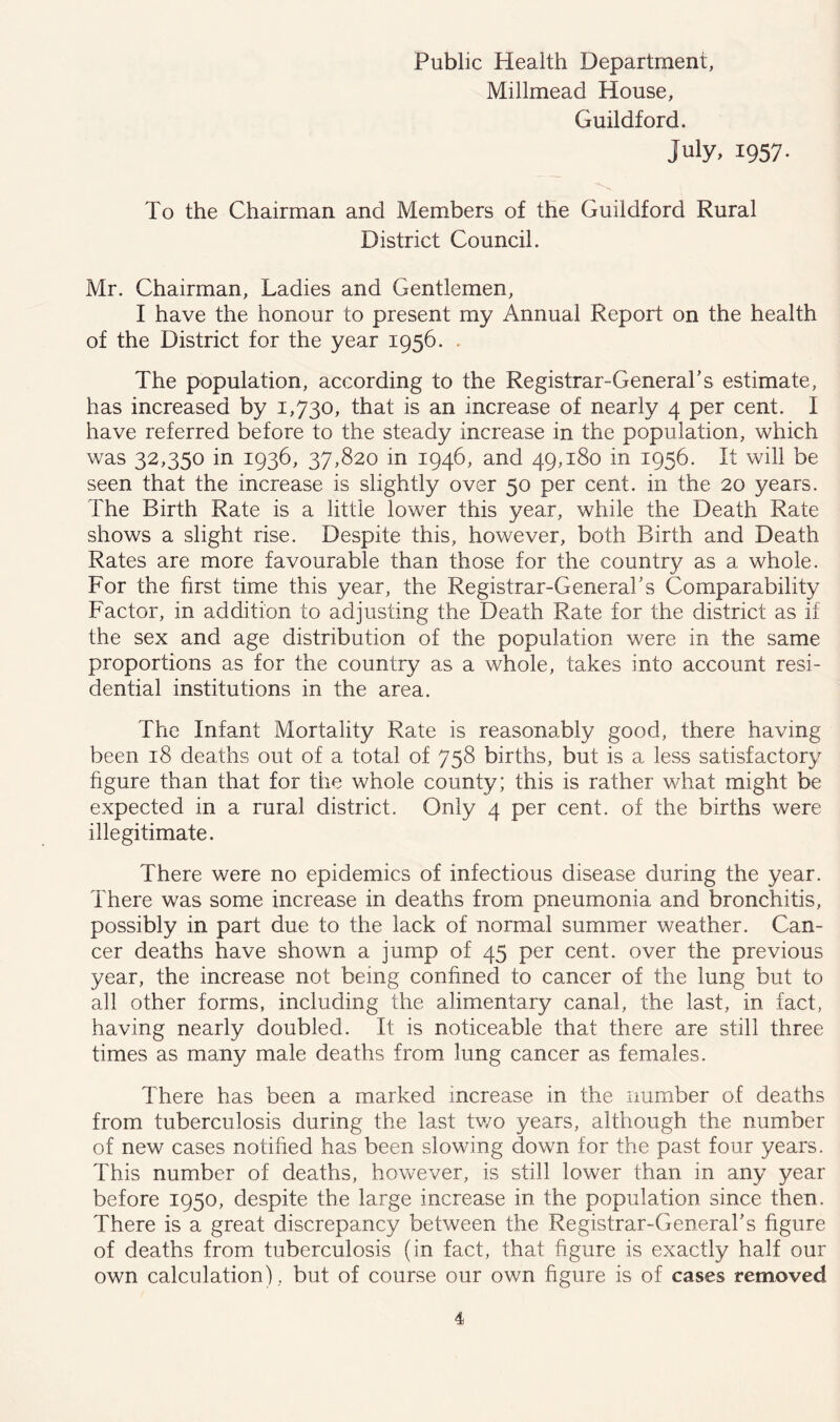 Public Health Department, Millmead House, Guildford. July, 1957. To the Chairman and Members of the Guildford Rural District Council. Mr. Chairman, Ladies and Gentlemen, I have the honour to present my Annual Report on the health of the District for the year 1956. . The population, according to the Registrar-General's estimate, has increased by 1,730, that is an increase of nearly 4 per cent. I have referred before to the steady increase in the population, which was 32,350 in 1936, 37,820 in 1946, and 49,180 in 1956. It will be seen that the increase is slightly over 50 per cent, in the 20 years. The Birth Rate is a little lower this year, while the Death Rate shows a slight rise. Despite this, however, both Birth and Death Rates are more favourable than those for the country as a whole. For the first time this year, the Registrar-General's Comparability Factor, in addition to adjusting the Death Rate for the district as if the sex and age distribution of the population were in the same proportions as for the country as a whole, takes into account resi- dential institutions in the area. The Infant Mortality Rate is reasonably good, there having been 18 deaths out of a total of 758 births, but is a less satisfactory figure than that for the whole county; this is rather what might be expected in a rural district. Only 4 per cent, of the births were illegitimate. There were no epidemics of infectious disease during the year. There was some increase in deaths from pneumonia and bronchitis, possibly in part due to the lack of normal summer weather. Can- cer deaths have shown a jump of 45 per cent, over the previous year, the increase not being confined to cancer of the lung but to all other forms, including the alimentary canal, the last, in fact, having nearly doubled. It is noticeable that there are still three times as many male deaths from lung cancer as females. There has been a marked increase in the number of deaths from tuberculosis during the last two years, although the number of new cases notified has been slowing down for the past four years. This number of deaths, however, is still lower than in any year before 1950, despite the large increase in the population since then. There is a great discrepancy between the Registrar-General's figure of deaths from tuberculosis (in fact, that figure is exactly half our own calculation), but of course our own figure is of cases removed