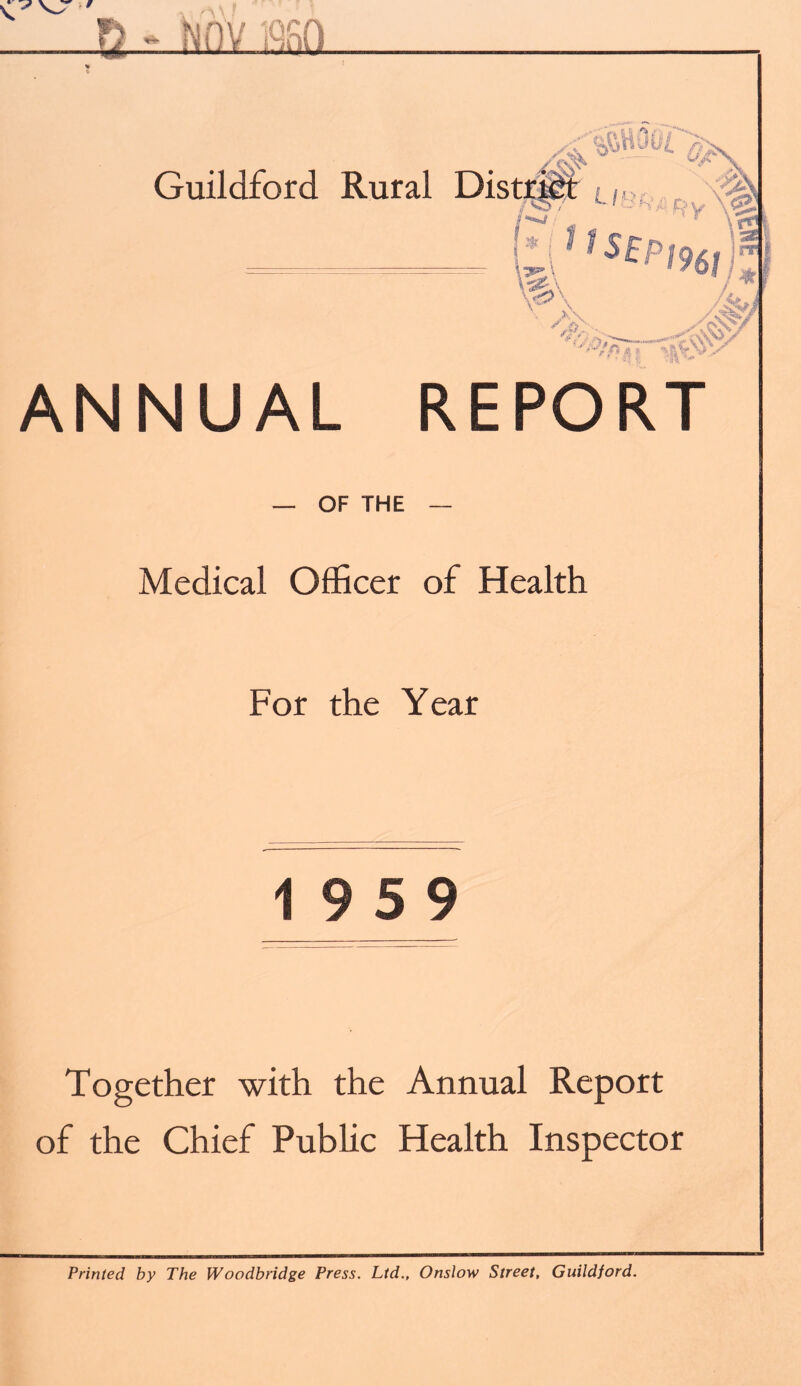 ti - Nnv san Guildford Rural ',','p f% m •} % v ■'j' y ANNUAL REPORT — OF THE — Medical Officer of Health For the Year 19 5 9 Together with the Annual Report of the Chief Public Health Inspector Printed by The Woodbridge Press. Ltd., Onslow Street, Guildford.