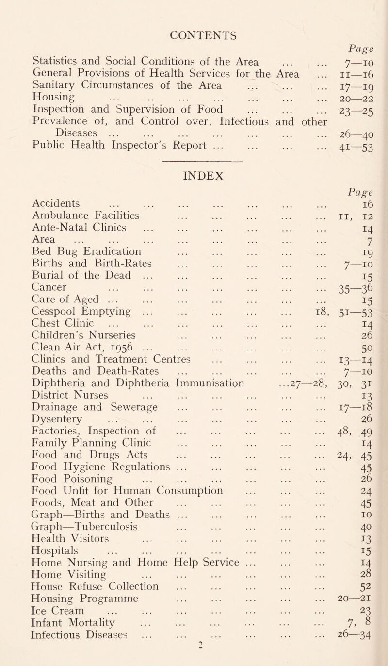CONTENTS Statistics and Social Conditions of the Area Page 7—10 General Provisions of Health Services for the Area 11—16 Sanitary Circumstances of the Area 17—19 Housing ... ... 20—22 Inspection and Supervision of Food ... ... 23—25 Prevalence of, and Control over, Infectious and other Diseases ... 26—40 Public Health Inspector’s Report ... ... 41—53 INDEX Accidents Page 16 Ambulance Facilities II, 12 Ante-Natal Clinics x4 Area ... ... 7 Bed Bug Eradication ... ... 19 Births and Birth-Rates 7—10 Burial of the Dead ... 15 Cancer ... . . . 35—36 Care of Aged ... • • . ... 15 Cesspool Emptying ... 18, 5i—53 Chest Clinic ... ... 14 Children’s Nurseries 26 Clean Air Act, 1956 ... ... ... 50 Clinics and Treatment Centres ... ... 13—14 Deaths and Death-Rates ... ... 7—10 Diphtheria and Diphtheria Immunisation ...27—28, 30, 31 District Nurses ... ... 13 Drainage and Sewerage ... ... 17—18 Dysentery ... ... 26 Factories, Inspection of ... ... 48, 49 Family Planning Clinic ... ... 14 Food and Drugs Acts ... ... 24- 45 Food Hygiene Regulations ... ... ... 45 Food Poisoning ... ... 26 Food Unfit for Human Consumption ... ... 24 Foods, Meat and Other ... ... 45 Graph—Births and Deaths ... ... ... 10 Graph—Tuberculosis ... ... 40 Health Visitors ... ... 13 Hospitals ... ... i5 Home Nursing and Home Help Service ... ... ... 14 Home Visiting ... ... 28 House Refuse Collection ... • • • 52 Housing Programme ... ... 20—21 Ice Cream ... ... 23 Infant Mortality ... ... 7, 8 Infectious Diseases ... ... 26—34