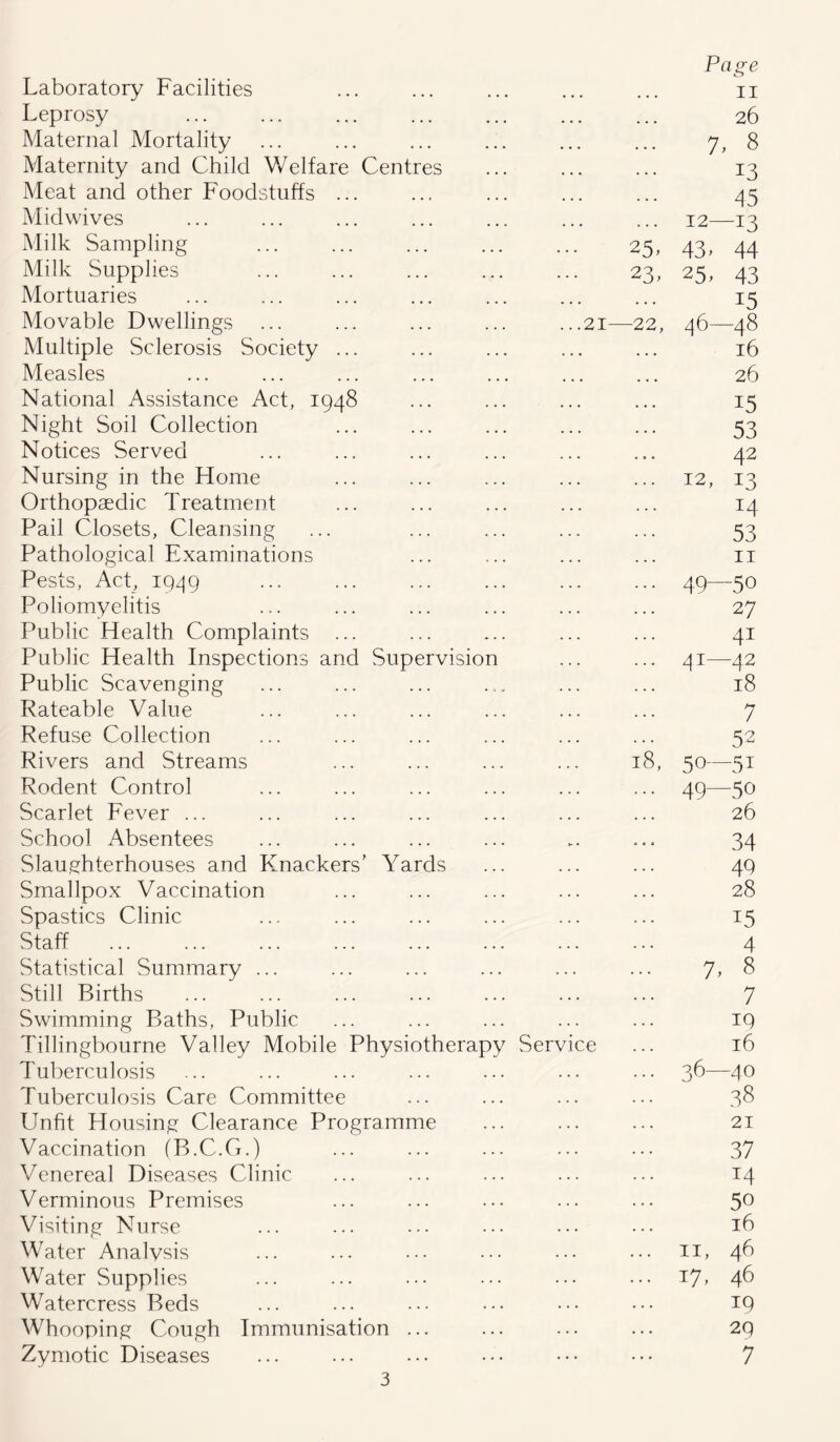 Laboratory Facilities Page 11 Leprosy ... 26 Maternal Mortality ... 1, 8 Maternity and Child Welfare Centres ... 13 Meat and other Foodstuffs ... 45 Midwives ... 12—13 Milk Sampling 25- 43^ 44 Milk Supplies 23, 25' 43 Mortuaries ... 15 Movable Dwellings ... ... ... ... ...21- —22, 46—48 Multiple Sclerosis Society ... • • • 16 Measles ... 26 National Assistance Act, 1948 ... 15 Night Soil Collection ... 53 Notices Served e e 0 42 Nursing in the Home . . . 12, 13 Orthopaedic Treatment . . . 14 Pail Closets, Cleansing ... 53 Pathological Examinations ... 11 Pests, Act, 1949 . . . 49—50 Poliomyelitis ... 27 Public Health Complaints ... . . . 4i Public Health Inspections and Supervision . . . 41—42 Public Scavenging . . . 18 Rateable Value ... 7 Refuse Collection ... 52 Rivers and Streams 18, 50—51 Rodent Control ... 49—50 Scarlet Fever ... ... 26 School Absentees , , 4 34 Slaughterhouses and Knackers’ Yards . . . 49 Smallpox Vaccination . . . 28 Spastics Clinic . . . 15 Staff . . . 4 Statistical Summary ... . . . 7' 8 Still Births . . • 7 Swimming Baths, Public . . . 19 Tillingbourne Valley Mobile Physiotherapy Service 16 Tuberculosis . . . 36—40 Tuberculosis Care Committee . . . 38 Unfit Housing Clearance Programme . . . 21 Vaccination (B.C.G.) . . . 37 Venereal Diseases Clinic . . . T4 Verminous Premises . . • 5o Visiting Nurse . . . 16 Water Analvsis . . . 11, 46 Water Supplies 17, 46 Watercress Beds . . . 19 Whooping Cough Immunisation ... ... 29 Zymotic Diseases 7